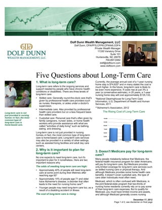 Dolf Dunn Wealth Management, LLC
                                                                Dolf Dunn, CPA/PFS,CFP®,CPWA®,CDFA
                                                                                 Private Wealth Manager
                                                                                   11330 Vanstory Drive
                                                                                                Suite 101
                                                                                  Huntersville, NC 28078
                                                                                           704-897-0482
                                                                                      dolf@dolfdunn.com
                                                                                      www.dolfdunn.com



                           Five Questions about Long-Term Care
                           1. What is long-term care?                               Currently, the average annual cost of a 1-year nursing
                                                                                    home stay is $74,820* and in many states the cost is
                           Long-term care refers to the ongoing services and        much higher. In the future, long-term care is likely to
                           support needed by people who have chronic health         be even more expensive. If costs rise at just 3% a
                           conditions or disabilities. There are three levels of    year (a conservative estimate), in 20 years, a 1-year
                           long-term care:                                          nursing home stay will cost approximately $135,133.
                           • Skilled care: Generally round-the-clock care that's    *National Clearinghouse for Long-Term Care
                             given by professional health care providers such       Information, U.S. Department of Health and Human
                             as nurses, therapists, or aides under a doctor's       Services, 2011
                             supervision.
                                                                                    **Alzheimer's Association, 2012
                           • Intermediate care: Also provided by professional
Long-term care is not        health care providers but on a less frequent basis            The Rising Cost of Long-Term Care
just provided in nursing     than skilled care.
homes--in fact, the most   • Custodial care: Personal care that's often given by
common type of               family caregivers, nurses' aides, or home health
long-term care is            workers who provide assistance with what are
home-based care.
                             called "activities of daily living" such as bathing,
                             eating, and dressing.
                           Long-term care is not just provided in nursing
                           homes--in fact, the most common type of long-term
                           care is home-based care. Long-term care services
                           may also be provided in a variety of other settings,
                           such as assisted living facilities and adult day care
                           centers.
                           2. Why is it important to plan for                       3. Doesn't Medicare pay for long-term
                           long-term care?                                          care?
                           No one expects to need long-term care, but it's
                           important to plan for it nonetheless. Here are two       Many people mistakenly believe that Medicare, the
                           important reasons why:                                   federal health insurance program for older Americans,
                                                                                    will pay for long-term care. But Medicare provides
                           The odds of needing long-term care are high:             only limited coverage for long-term care services such
                           • Approximately 40% of people will need long-term        as skilled nursing care or physical therapy. And
                             care at some point during their lifetimes after        although Medicare provides some home health care
                             reaching age 65*                                       benefits, it doesn't cover custodial care, the type of
                                                                                    care older individuals most often need.
                           • Approximately 14% of people age 71 and older
                             have Alzheimer's disease, a disorder that often        Medicaid, which is often confused with Medicare, is
                             leads to the need for nursing home care**              the joint federal-state program that two-thirds of
                           • Younger people may need long-term care too, as a       nursing home residents currently rely on to pay some
                             result of a disabling accident or illness              of their long-term care expenses. But to qualify for
                                                                                    Medicaid, you must have limited income and assets,
                           The cost of long-term care is rising:                    and although Medicaid generally covers nursing

                                                                                                                          December 17, 2012
                                                                                                      Page 1 of 2, see disclaimer on final page
 