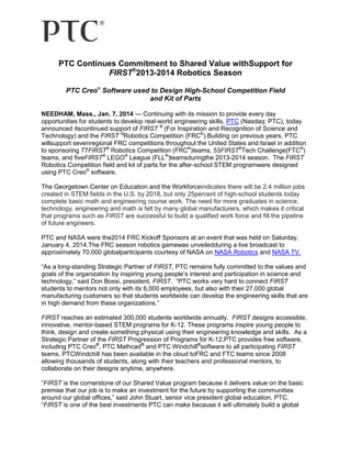 PTC Continues Commitment to Shared Value withSupport for
FIRST®2013-2014 Robotics Season
PTC Creo® Software used to Design High-School Competition Field
and Kit of Parts
NEEDHAM, Mass., Jan. 7, 2014 — Continuing with its mission to provide every day
opportunities for students to develop real-world engineering skills, PTC (Nasdaq: PTC), today
announced itscontinued support of FIRST ® (For Inspiration and Recognition of Science and
Technology) and the FIRST ®Robotics Competition (FRC®).Building on previous years, PTC
willsupport sevenregional FRC competitions throughout the United States and Israel in addition
to sponsoring 77FIRST® Robotics Competition (FRC®)teams, 53FIRST®Tech Challenge(FTC®)
teams, and fiveFIRST® LEGO® League (FLL®)teamsduringthe 2013-2014 season. The FIRST
Robotics Competition field and kit of parts for the after-school STEM programwere designed
using PTC Creo® software.
The Georgetown Center on Education and the Workforceindicates there will be 2.4 million jobs
created in STEM fields in the U.S. by 2018, but only 25percent of high-school students today
complete basic math and engineering course work. The need for more graduates in science,
technology, engineering and math is felt by many global manufacturers, which makes it critical
that programs such as FIRST are successful to build a qualified work force and fill the pipeline
of future engineers.
PTC and NASA were the2014 FRC Kickoff Sponsors at an event that was held on Saturday,
January 4, 2014.The FRC season robotics gamewas unveiledduring a live broadcast to
approximately 70,000 globalparticipants courtesy of NASA on NASA Robotics and NASA TV.
―As a long-standing Strategic Partner of FIRST, PTC remains fully committed to the values and
goals of the organization by inspiring young people’s interest and participation in science and
technology,‖ said Don Bossi, president, FIRST. ―PTC works very hard to connect FIRST
students to mentors not only with its 6,000 employees, but also with their 27,000 global
manufacturing customers so that students worldwide can develop the engineering skills that are
in high demand from these organizations.‖
FIRST reaches an estimated 300,000 students worldwide annually. FIRST designs accessible,
innovative, mentor-based STEM programs for K-12. These programs inspire young people to
think, design and create something physical using their engineering knowledge and skills. As a
Strategic Partner of the FIRST Progression of Programs for K-12,PTC provides free software,
including PTC Creo®, PTC Mathcad® and PTC Windchill®software to all participating FIRST
teams. PTCWindchill has been available in the cloud toFRC and FTC teams since 2008
allowing thousands of students, along with their teachers and professional mentors, to
collaborate on their designs anytime, anywhere.
―FIRST is the cornerstone of our Shared Value program because it delivers value on the basic
premise that our job is to make an investment for the future by supporting the communities
around our global offices,‖ said John Stuart, senior vice president global education, PTC.
―FIRST is one of the best investments PTC can make because it will ultimately build a global

 