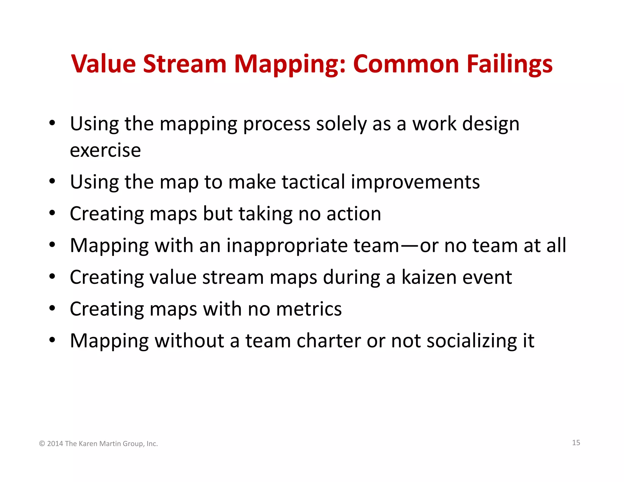 Value Stream Mapping: Common Failings
• Using the mapping process solely as a work design 
exercise
• Using the map to make tactical improvements
• Creating maps but taking no action
• Mapping with an inappropriate team—or no team at all
• Creating value stream maps during a kaizen event
• Creating maps with no metrics
• Mapping without a team charter or not socializing it

© 2014 The Karen Martin Group, Inc.

15

 