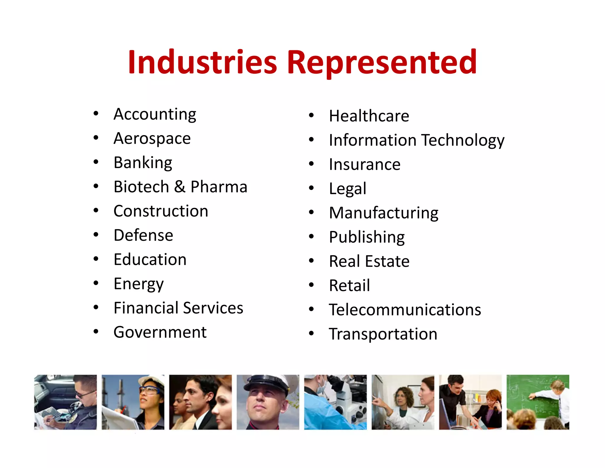 Industries Represented
•
•
•
•
•
•
•
•
•
•

Accounting
Aerospace
Banking
Biotech & Pharma
Construction
Defense
Education
Energy
Financial Services
Government

© 2014 The Karen Martin Group, Inc.

•
•
•
•
•
•
•
•
•
•

Healthcare
Information Technology
Insurance
Legal
Manufacturing
Publishing
Real Estate
Retail
Telecommunications
Transportation

 