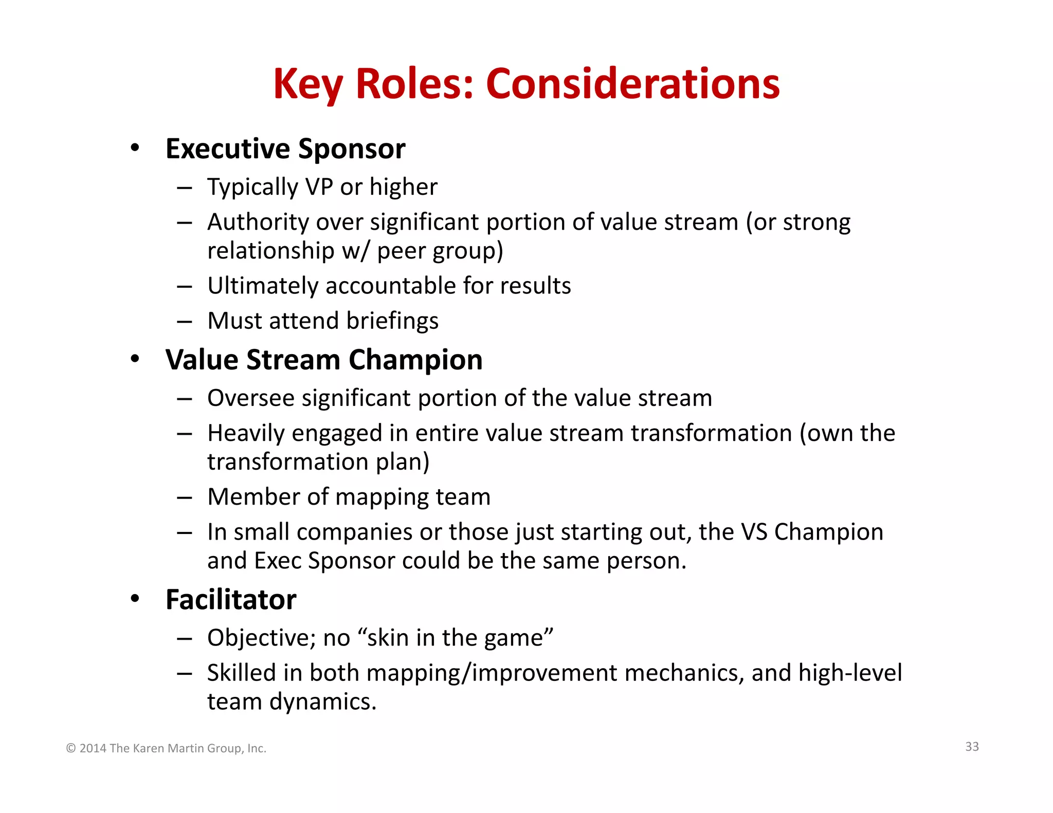 Key Roles: Considerations
• Executive Sponsor
– Typically VP or higher
– Authority over significant portion of value stream (or strong 
relationship w/ peer group)
– Ultimately accountable for results
– Must attend briefings

• Value Stream Champion
– Oversee significant portion of the value stream
– Heavily engaged in entire value stream transformation (own the 
transformation plan)
– Member of mapping team
– In small companies or those just starting out, the VS Champion 
and Exec Sponsor could be the same person.

• Facilitator
– Objective; no “skin in the game”
– Skilled in both mapping/improvement mechanics, and high‐level 
team dynamics.
© 2014 The Karen Martin Group, Inc.

33

 
