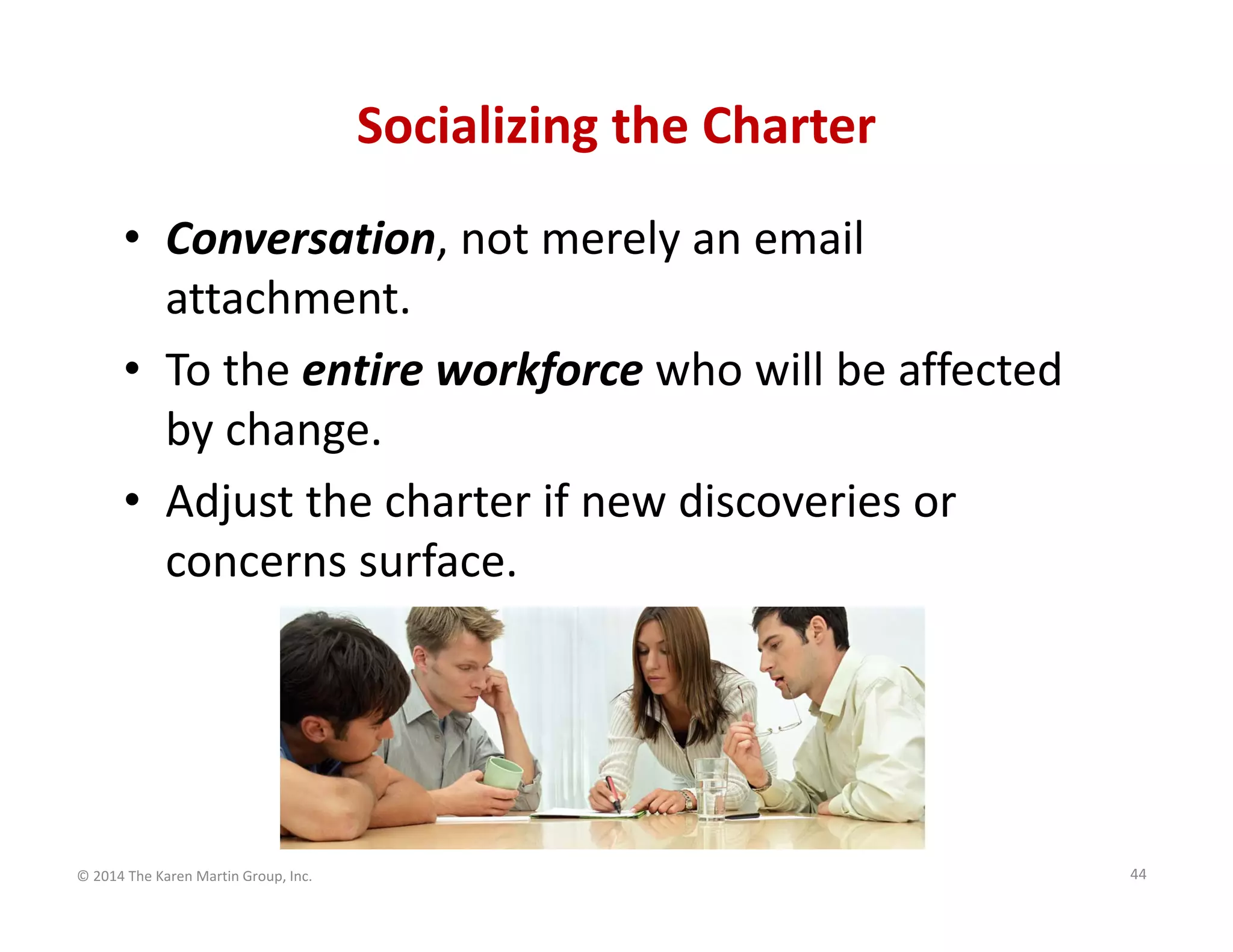 Socializing the Charter
• Conversation, not merely an email 
attachment.
• To the entire workforce who will be affected 
by change.
• Adjust the charter if new discoveries or 
concerns surface. 

© 2014 The Karen Martin Group, Inc.

44

 