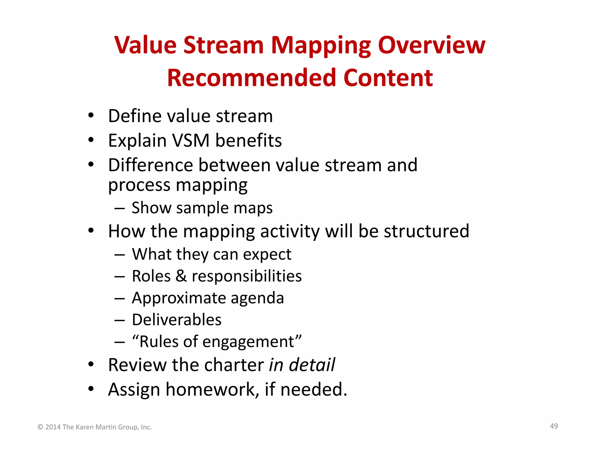 Value Stream Mapping Overview
Recommended Content
• Define value stream
• Explain VSM benefits
• Difference between value stream and 
process mapping 
– Show sample maps

• How the mapping activity will be structured
–
–
–
–
–

What they can expect
Roles & responsibilities
Approximate agenda
Deliverables
“Rules of engagement”

• Review the charter in detail
• Assign homework, if needed.
© 2014 The Karen Martin Group, Inc.

49

 