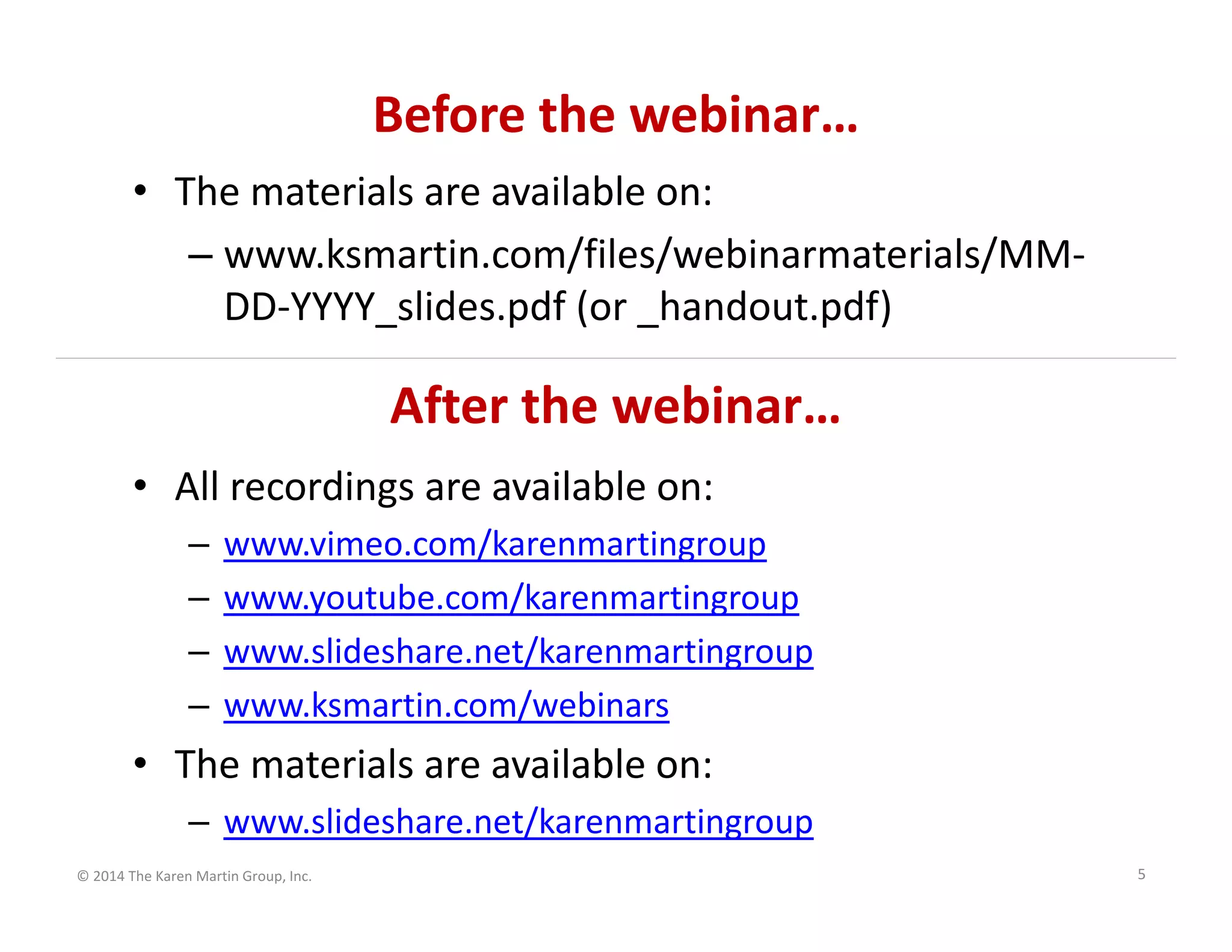 Before the webinar…
• The materials are available on:
– www.ksmartin.com/files/webinarmaterials/MM‐
DD‐YYYY_slides.pdf (or _handout.pdf)

After the webinar…
• All recordings are available on:
–
–
–
–

www.vimeo.com/karenmartingroup
www.youtube.com/karenmartingroup
www.slideshare.net/karenmartingroup
www.ksmartin.com/webinars

• The materials are available on:
– www.slideshare.net/karenmartingroup
© 2014 The Karen Martin Group, Inc.

5

 