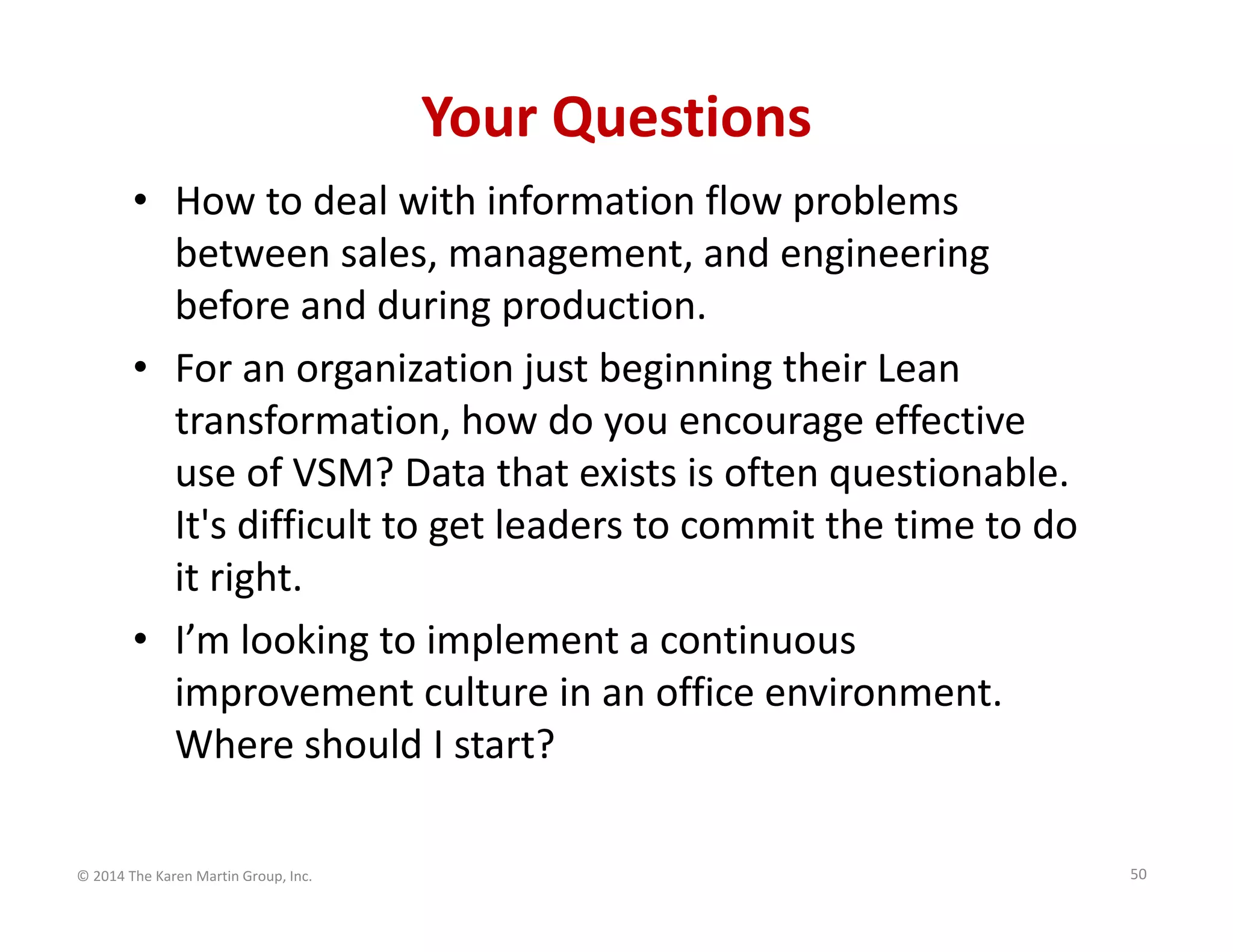 Your Questions
• How to deal with information flow problems 
between sales, management, and engineering 
before and during production.
• For an organization just beginning their Lean 
transformation, how do you encourage effective 
use of VSM? Data that exists is often questionable. 
It's difficult to get leaders to commit the time to do 
it right.
• I’m looking to implement a continuous 
improvement culture in an office environment. 
Where should I start?
© 2014 The Karen Martin Group, Inc.

50

 