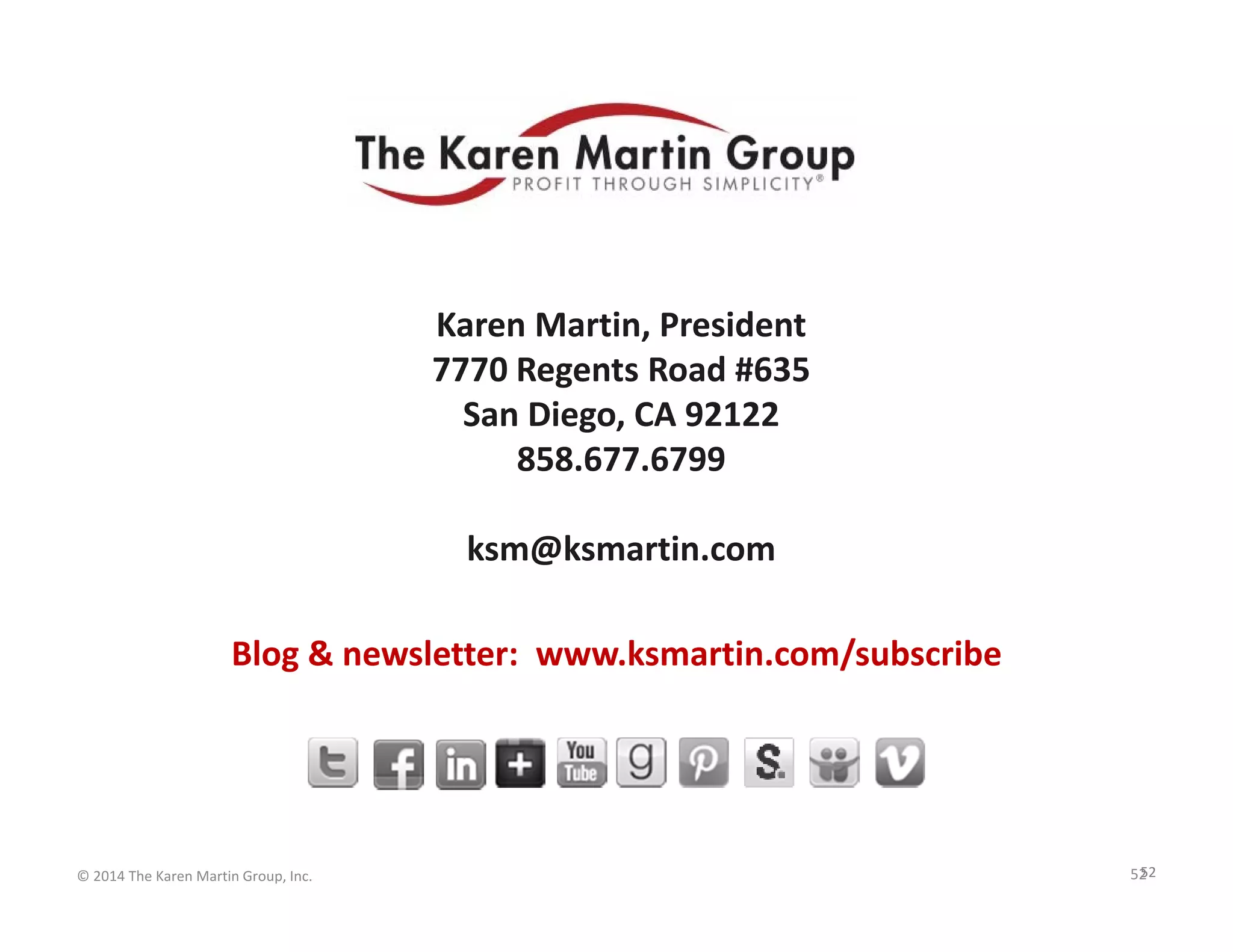 For Further Questions

Karen Martin, President
7770 Regents Road #635
San Diego, CA 92122
858.677.6799
ksm@ksmartin.com
Blog & newsletter:  www.ksmartin.com/subscribe

© 2014 The Karen Martin Group, Inc.

52
52

 