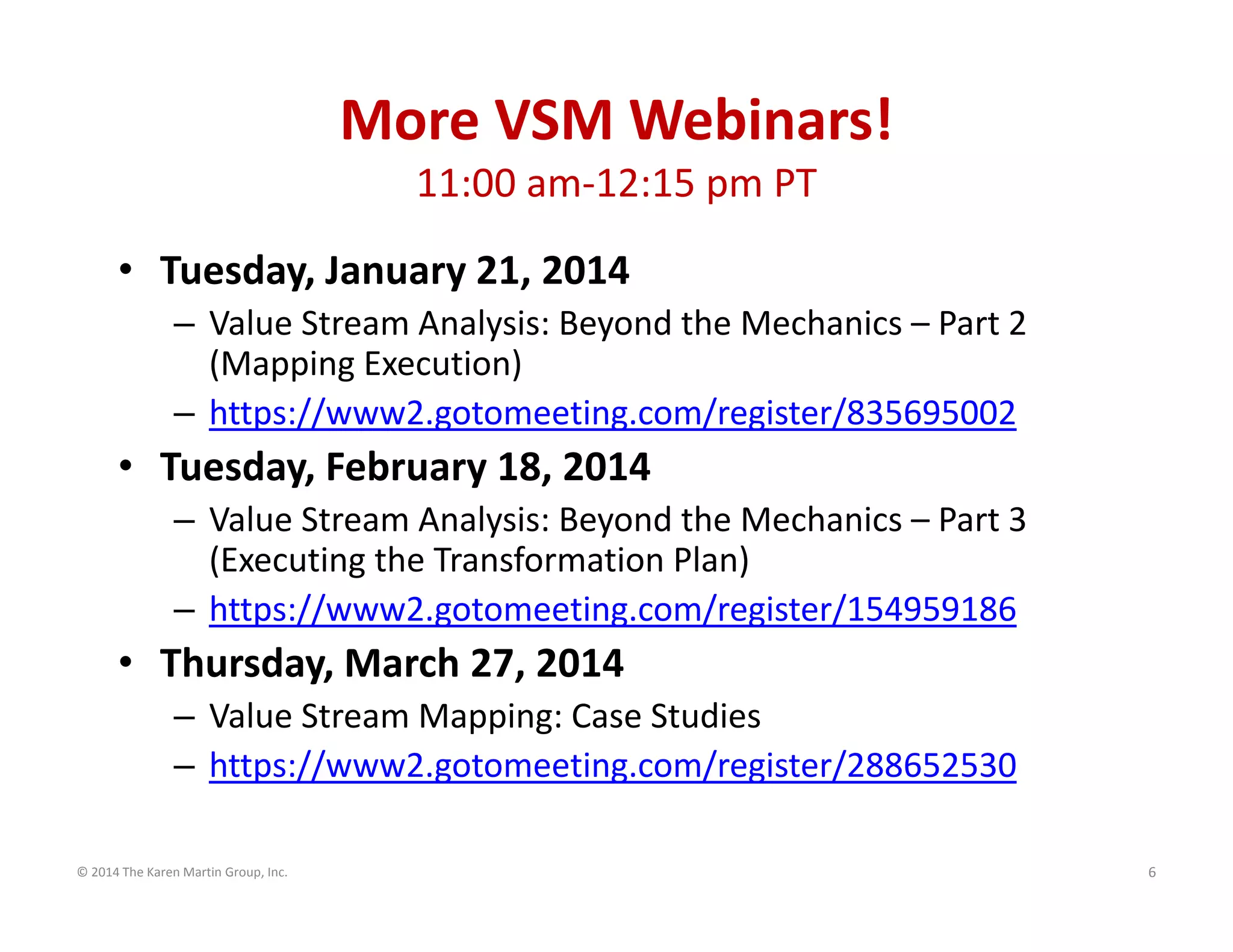 More VSM Webinars!
11:00 am‐12:15 pm PT
• Tuesday, January 21, 2014
– Value Stream Analysis: Beyond the Mechanics – Part 2 
(Mapping Execution)
– https://www2.gotomeeting.com/register/835695002

• Tuesday, February 18, 2014
– Value Stream Analysis: Beyond the Mechanics – Part 3 
(Executing the Transformation Plan)
– https://www2.gotomeeting.com/register/154959186

• Thursday, March 27, 2014
– Value Stream Mapping: Case Studies
– https://www2.gotomeeting.com/register/288652530
© 2014 The Karen Martin Group, Inc.

6

 