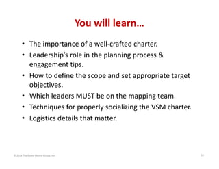 You will learn…
• The importance of a well‐crafted charter.
• Leadership’s role in the planning process & 
engagement tips.
• How to define the scope and set appropriate target 
objectives.
• Which leaders MUST be on the mapping team.
• Techniques for properly socializing the VSM charter.
• Logistics details that matter.

© 2014 The Karen Martin Group, Inc.

10

 