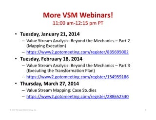 More VSM Webinars!
11:00 am‐12:15 pm PT
• Tuesday, January 21, 2014
– Value Stream Analysis: Beyond the Mechanics – Part 2 
(Mapping Execution)
– https://www2.gotomeeting.com/register/835695002

• Tuesday, February 18, 2014
– Value Stream Analysis: Beyond the Mechanics – Part 3 
(Executing the Transformation Plan)
– https://www2.gotomeeting.com/register/154959186

• Thursday, March 27, 2014
– Value Stream Mapping: Case Studies
– https://www2.gotomeeting.com/register/288652530
© 2014 The Karen Martin Group, Inc.

6

 
