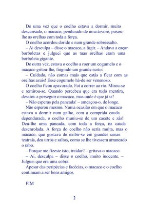 De uma vez que o coelho estava a dormir, muito
descansado, o macaco, pendurado de uma árvore, puxou-
lhe as orelhas com toda a força.
   O coelho acordou dorido e num grande sobressalto.
   – Ai desculpa – disse o macaco, a fugir. – Andava a caçar
borboletas e julguei que as tuas orelhas eram uma
borboleta gigante.
   De outra vez, estava o coelho a roer um cogumelo e o
macaco gritou-lhe, fingindo um grande susto:
   – Cuidado, não comas mais que estás a ficar com as
orelhas azuis! Esse cogumelo há-de ser venenoso.
   O coelho ficou apavorado. Foi a correr ao rio. Mirou-se
e remirou-se. Quando percebeu que era tudo mentira,
desatou a perseguir o macaco, mas onde é que já ia!
   – Não esperas pela pancada! – ameaçou-o, de longe.
   Não esperou mesmo. Numa ocasião em que o macaco
estava a dormir num galho, com a comprida cauda
dependurada, o coelho muniu-se de um cacete e zás!
Deu-lhe uma pancada, com toda a força, na cauda
desenrolada. A força do coelho não seria muita, mas o
macaco, que gostava de exibir-se em grandes cenas
teatrais, deu urros e saltos, como se lhe tivessem arrancado
o rabo.
   – Porque me fizeste isto, traidor? – gritava o macaco.
   – Ai, desculpa – disse o coelho, muito inocente. –
Julguei que era uma cobra.
   Apesar das peripécias e facécias, o macaco e o coelho
continuam a ser bons amigos.

  FIM


                             2
 