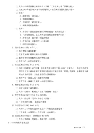 (1) 人物：杜威是實驗主義創始人，又稱「工具主義」或「試驗主義」。
     (2) 杜威 1919 年到中國，弟子有胡適等人，使台灣教育偏知識及科學。
     (3) 思想：
        A. 達爾文的「進化論」。
        B. 德國辯證觀念。
        C. 皮爾斯的「實用主義」。
        D. 美國當時社會變動。
     (4) 主張：
        A. 教育的本質是經驗不斷的累積與重組，教育即生長。
        B. 「教育無目的」是反對外在所強加於學習者的目的。
        C. 教育方法：做中學、問題教學法。
        D. 教育內容：活動課程、社會互動。
        E. 提防反教育發生。
  6. 進步主義(20 世紀 20 年代)
     (1) 來自實驗主義的影響。
     (2) 受永恆主義和精華主義的批評挑戰。
     (3) 盧梭性善的兒童觀和杜威的實驗主義。
     (4) 教育目的：在於自我實現。
  7. 永恆主義(20 世紀 20~30 年代)
     (1) 起源：美國因杜威的影響，其追隨者成立進步主義，向以「兒童中心」
                                       ，造成弱式教育。
       因而新人文主義哈欽斯及艾德勒反對進步主義所強調「變遷」普遍性，承襲理性主義，
       再加入當代思想，以追求永恆的知識為基礎。
     (2) 教育內容：重視人文、閱讀古代典籍。
     (3) 教育方法：實踐文化遺產、促進思考能力。
  8. 精華主義(20 世紀 20~30 年代)
     (1) 起源：理性主義的翻版。
     (2) 人物：柏格萊、柏爾格、柏里、康德爾、賀恩。
  9. 存在主義(19 世紀中至 20 世紀 50 年代)
     (1) 人物：祁克果、尼采、海德格、沙特。
     (2) 「存在先於本質」、重視個人價值。
  10. 分析學派(20 世紀 50~60 年代)
     (1) 人物：五十年代英國皮特思及六十年代的美國謝富樂。
     (2) 三大規準：合價值性、合認知性、合自願性。
  11. 結構主義(19 世紀末，20 世紀 50~60 年代)
     (1) 人物：索緒爾、阿圖舍、李維史陀、皮亞傑。
(二) 未來的教育思潮主流

                                         教概-陳嘉陽   P11
 
