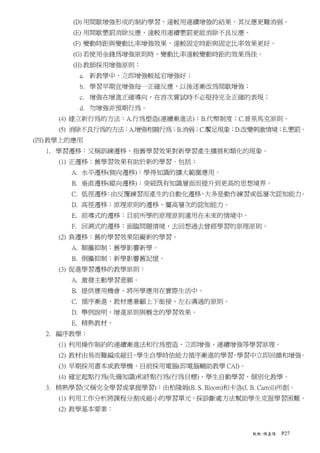 (D) 用間歇增強形成的制約學習，遠較用連續增強的結果，其反應更難消弱。
        (E) 用間歇懲罰消除反應，遠較用連續懲罰更能消除不良反應。
        (F) 變動時距與變動比率增強效果，遠較固定時距與固定比率效果更好。
        (G) 若使用金錢為增強原則時，變動比率遠較變動時距的效果為佳。
        (H) 教師採用增強原則：
          a. 新教學中，立即增強較延宕增強好；
          b. 學習早期宜增強每一正確反應，以後逐漸改為間歇增強；
          c. 增強在增進正確導向，在首次嘗試時不必堅持完全正確的表現；
          d. 勿增強非預期行為。
     (4) 建立新行為的方法：A.行為塑造(連續漸進法)；B.代幣制度；C.普里馬克原則。
     (5) 消除不良行為的方法：A.增強相競行為；B.消弱；C.饜足現象；D.改變刺激情境；E.懲罰。
(四) 教學上的應用
  1. 學習遷移：又稱訓練遷移，指舊學習效果對新學習產生擴展和類化的現象。
     (1) 正遷移：舊學習效果有助於新的學習。包括：
        A. 水平遷移(側向遷移)：學得知識的擴大範圍應用。
        B. 垂直遷移(縱向遷移)：突破既有知識層面而提升到更高的思想境界。
        C. 低徑遷移 由反覆練習而產生的自動化遷移 大多是動作練習或低層次認知能力
               ：              ，               。
        D. 高徑遷移：原理原則的遷移，屬高層次的認知能力。
        E. 前導式的遷移：目前所學的原理原則運用在未來的情境中。
        F. 回溯式的遷移：面臨問題情境，去回想過去曾經學習的原理原則。
     (2) 負遷移：舊的學習效果阻礙新的學習。
        A. 順攝抑制：舊學影響新學。
        B. 倒攝抑制：新學影響舊記憶。
     (3) 促進學習遷移的教學原則：
        A. 激發主動學習意願。
        B. 提供應用機會，將所學應用在實際生活中。
        C. 循序漸進，教材應兼顧上下銜接、左右溝通的原則。
        D. 舉例說明，增進原則與概念的學習效果。
        E. 精熟教材。
  2. 編序教學：
     (1) 利用操作制約的連續漸進法和行為塑造、立即增強、連續增強等學習原理。
     (2) 教材由易而難編成細目 學生自學時依能力循序漸進的學習 學習中立即回饋和增強
                   ，               ，          。
     (3) 早期採用書本或教學機，目前採用電腦(即電腦輔助教學 CAI)。
     (4) 確定起點行為(先備知識)和終點行為(行為目標)、學生自動學習、個別化教學。
  3. 精熟學習(又稱完全學習或掌握學習)：由柏隆姆(B. S. Bloom)和卡洛(J. B. Carroll)所創。
     (1) 利用工作分析將課程分割成細小的學習單元，採診斷處方法幫助學生克服學習困難。
     (2) 教學基本要素：


                                                  教概-陳嘉陽   P27
 