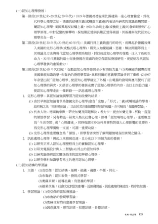 (一) 認知心理學發展：
  第一階段(19 世紀末~20 世紀 20 年代)：1879 年德國馮德在萊比鍚建第一座心理實驗室，為現
      代科學心理學之始。馮德的結構主義(或構造主義)採內省法所研究的意識結構問題，
      屬認知心理學。美國興起反結構主義，1890 年功能主義(或機能主義)的詹姆斯出版「心
      理學原理」中對記憶的解釋時，採短期記憶與長期記憶等術語，其涵義與現代認知心
      理學完全一致。
  第二階段(20 世紀 20 年代~20 世紀 60 年代)：美國行為主義最盛行的時代。而興起於德國後傳
      入美國的完形心理學(或格式塔心理學)，研究以知覺組織、思維、解決問題等為主，
      其理論及方法與現代認知心理學頗為相似，對以後認知心理學的復甦，注入了新的生
      命力。30 年代興起於瑞士而後發揚在美國的皮亞傑認知發展研究，更促使現代認知
      心理學發展的重要動力。
  第三階段(20 世紀 60 年代以後)：促動認知心理學發展至少有四股力量：(1)美蘇國防競賽而使
      美國重視知識教學 布魯納的發現學習論 奧蘇貝爾的意義學習論受到了重視 (2)1967
              ，         、               。
      年奈瑟出版「認知心理學」使認知心理學確定了外稱。(3)電腦的發明與應用便利了認
      知心理學的研究。(4)語言心理學的發展充實了認知心理學的內容。由以上四股力量，
      使認知心理學走出一條新路──訊息處理心理學。
  1. 完形心理學：其認知論強調學習乃認知改變的結果。
    (1) 由於早期認知論者多為德國完形心理學(意含「完整」
                               、「形式」二義)或場地論的學者，
      故有稱之為「完形場地論」
                 ；又由於其注重個體對情境的知覺，亦可稱為「知覺學習論」
                                           。
    (2) 代表人物：德國魏泰默－研究知覺及問題解決；考夫卡－提出知覺定律；柯勒－猩猩
      的領悟學習。另有勒溫－研究人格及社會心理，倡導「認知場地心理學」，主要概念
      為「生活空間」或「心理疆域」
                   ，同時強調本身及外界事物對個人心理影響的重要性，
      為完形心理學獨樹一支派，可謂一重要功臣。
    (3) 完形心理學重要概念為「領悟」，即學習者突然了解問題情境各因素間之關係。
  2. 訊息處理心理學：興起以來發展迅速，且分化以下四個方面的發展：
    (1) 以研究正常人認知心理歷程為主的實驗認知心理學。
    (2) 以研究電腦設計與人工智慧(AI)為主的認知科學。
    (3) 以研究腦傷與認知關係為主的認知神經心理學。
    (4) 以研究學科知識學習為主的應用認知心理學。
(二) 認知結構的學習論
  1. 主張： (1)皮亞傑：認知結構、基模、組織、適應、平衡、同化。
        (2)布魯納：認知表徵、發現式學習。
        (3)奧蘇貝爾：前導組織、有意義的學習。
        (4)維果茨基：社會文化對認知影響、近側發展區、訊息處理的陳述性、程序性知識。
  2. 學習理論：(1)皮亞傑的認知發展論。
          (2)布魯納的發現學習論。
          (3)奧蘇貝爾的有意義學習理論。
          (4)訊息處理，感官記憶、短期記憶、長期記憶。

                                           教概-陳嘉陽   P29
 