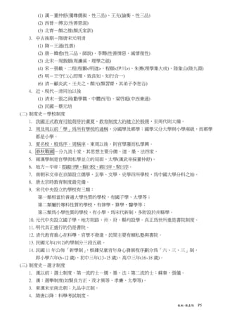 (1) 漢－董仲舒(獨尊儒術、性三品)、王充(論衡、性三品)
    (2) 西晉－傅玄(性善惡混)
    (3) 北齊－顏之推(顏氏家訓)
  3. 中古後期－隋唐宋元明清
    (1) 隋－王通(性善)
    (2) 唐－韓愈(性三品、師說)、李翱(性善情惡、滅情復性)
    (3) 北宋－周敦頤(周濂溪、理學之祖)
    (4) 宋－張載、二程(程顥<明道>、程頤<伊川>)、朱熹(理學集大成)、陸象山(陸九淵)
    (5) 明－王守仁(心即理、致良知、知行合一)
    (6) 清－顧炎武、王夫之、顏元(顏習齋、其弟子李恕谷)
  4. 近、現代－清同治以後
    (1) 清末－張之洞(勸學篇、中體西用)、粱啓超(中西兼通)
    (2) 民國－蔡元培
(二) 制度史－學校制度
  1. 我國正式教育可能萌芽於虞夏，教育制度大約建立於殷商，至周代則大備。
  2. 周及周以前「學」為所有學校的通稱，分國學及鄉學；國學又分大學與小學兩級，而鄉學
    都是小學。
  3. 夏名校，殷為序，周稱庠。東周以後，則官學廢而私學興。
  4. 春秋戰國－分九流十家，其思想主要分儒、道、墨、法四家。
  5. 兩漢學制是官學與私學並立的局面，太學(漢武帝採董仲舒)。
  6. 地方－平帝：郡國曰學、縣曰校、鄉曰庠、聚曰序。
  7. 南朝宋文帝在京師設立儒學、玄學、文學、史學四所學校，為中國大學分科之始。
  8. 唐太宗時教育制度最完備。
  9. 宋代中央設立的學校有三類：
    第一類相當於普通大學性質的學校，有國子學、太學等；
    第二類屬於專科性質的學校，有律學、算學、醫學等；
    第三類為小學性質的學校，有小學，為宋代新制，多附設於州縣學。
  10. 元代中央設立國子學，地方則路、州、府、縣均設學。真正為世所重是書院制度。
  11. 明代真正盛行的仍是書院。
  12. 清代教育重心在科舉，官學不發達，民間主要有賴私塾與書院。
  13. 民國元年(1912)的學制分三段五級。
  14. 民國 11 年公佈「新學制」，根據兒童青年身心發展程序劃分為「六、三、三」制。
    即小學六年(6~12 歲)、初中三年(13~15 歲)、高中三年(16~18 歲)。
(三) 制度史－選才制度
  1. 漢以前：選士制度。第一流的士－儒、墨、法；第二流的士：蘇秦、張儀。
  2. 漢：選舉制度(如賢良方正、茂才異等、孝廉、太學等)。
  3. 東漢末至南北朝：九品中正制。
  4. 隋唐以降：科舉考試制度。

                                                 教概-陳嘉陽   P5
 