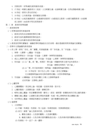 4. 宗教改革：初等(國民)教育最有成就。
   5. 17 世紀：唯實主義教育分三流派：人文唯實主義、社會唯實主義、自然(感覺)唯實主義。
   6. 18 世紀：教育大眾化的世紀。
   7. 19 世紀：公共教育論－教育國家化特徵。
   8. 20 世紀：(1)延長義務教育；(2)重視科技教育；(3)提倡民主教育；(4)推行國際教育；(5)倡導
     成人教育；(6)改革中等及高等教育。
第 三 章 教育的哲學基礎
一、教育與哲學
 (一) 哲學是教育的普通原理
   1. 教育目的的決定需要哲學的引導。
   2. 教育內容的選擇需要哲學的批判。
   3. 教育方法的應用須有哲學的依據。
 (二) 教育是哲學的實驗室：檢驗哲學的理論是否合於真理，最好透過教育將其理論付諸實施。
二、哲學中主要論題的教育意涵
 (一) 形上學：研究「存在」與「實體」的普遍意義。即「存在論」及「宇宙論」，包含：
   1. 神學、人類學、心靈論、宇宙論。
   2. 也有哲學家分：存在論、宇宙論、人類學、神學等四個領域。
   3. 或以心理學代替人類學。即：存在論、宇宙論、心理學、神學等四個領域。
   4. 存在論： (1) 以「量」或「數」來探討：單元論－希臘泰利斯主張宇宙本源為水；
                             多元論－德模克利特的「原子論」。
            (2) 以「質」的方面來探討：唯物論－希臘是唯物論的開始。
              18、19 世紀有：笛卡兒之心物二元論；洛克之感覺論。
              又分辯證唯物論(如馬克斯的唯物史觀)、自然科學唯物論。
   5. 宇宙論： (1)機械論：在宇宙本體之立場上主張唯物論者。
            (2)目的論：主張唯心論者。
 (二) 心靈哲學
   1. 心靈實體說：肯定唯心論。柏拉圖、亞里斯多德、笛卡兒。
   2. 心靈狀態說：主張實在論。休謨、赫爾巴特。
   3. 唯物主義心靈論：肯定實體為物質。霍布士、胡克、赫胥黎。影響後來的行為主義的發展。
   4. 實驗主義心靈論：以達爾文進化學說為基礎。杜威－唯心與唯物折衷出實驗主義。
   5. 完形學派心靈論：馮德認為應從生活事實中，進行整體性領悟反應。
 (三) 倫理學
   1. 人性學說：
      (1) 中國：性善說、性惡說、性三品說、性善惡混說、性無善無惡說。
      (2) 西方：康德「論人性根本的惡」分為四種：
           A. 嚴格主義派－人性惡的觀點、人性善的觀點。
           B. 融通主義派－人性亦善亦惡的觀點(混合派)、人性非善非惡的觀點(淡漠派)。
      (3) 性善說：中－孟子、西－盧梭。

                                              教概-陳嘉陽   P8
 