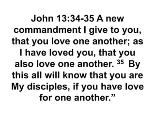 John 13:34-35 A new
commandment I give to you,
that you love one another; as
I have loved you, that you
also love one another. 35 By
this all will know that you are
My disciples, if you have love
for one another.”
 