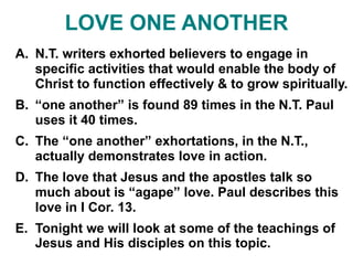 LOVE ONE ANOTHER
A. N.T. writers exhorted believers to engage in
specific activities that would enable the body of
Christ to function effectively & to grow spiritually.
B. “one another” is found 89 times in the N.T. Paul
uses it 40 times.
C. The “one another” exhortations, in the N.T.,
actually demonstrates love in action.
D. The love that Jesus and the apostles talk so
much about is “agape” love. Paul describes this
love in I Cor. 13.
E. Tonight we will look at some of the teachings of
Jesus and His disciples on this topic.
 