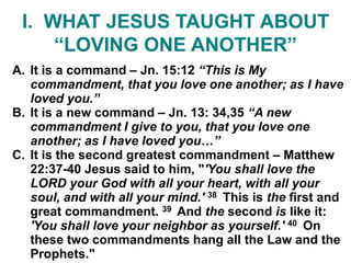 I. WHAT JESUS TAUGHT ABOUT
“LOVING ONE ANOTHER”
A. It is a command – Jn. 15:12 “This is My
commandment, that you love one another; as I have
loved you.”
B. It is a new command – Jn. 13: 34,35 “A new
commandment I give to you, that you love one
another; as I have loved you…”
C. It is the second greatest commandment – Matthew
22:37-40 Jesus said to him, "'You shall love the
LORD your God with all your heart, with all your
soul, and with all your mind.' 38 This is the first and
great commandment. 39 And the second is like it:
'You shall love your neighbor as yourself.' 40 On
these two commandments hang all the Law and the
Prophets."
 