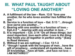 III. WHAT PAUL TAUGHT ABOUT
“LOVING ONE ANOTHER”
A. A fulfillment of the law – Rom. 13:8 “love one
another, for he who loves another has fulfilled the
law.”
B. Service is a function of love – Gal. 5:13 “…through
love serve one another…”
C. Bearing with one another is a function of love –
Eph.4:2 “…bearing with one another in love…”
D. It is important – Col. 3:14 “Do all these things; but
most important, love each other. Love is the thing
that holds you all together in perfect unity.” (Easy
to Read Version)
E. Without it we are nothing! – I Cor. 13:1-3
F. “though I speak with the tongues of men…have the
gift of prophecy…understand all mysteries…have
all knowledge…have all faith…and have not love ---
I AM NOTHING!!!”
 