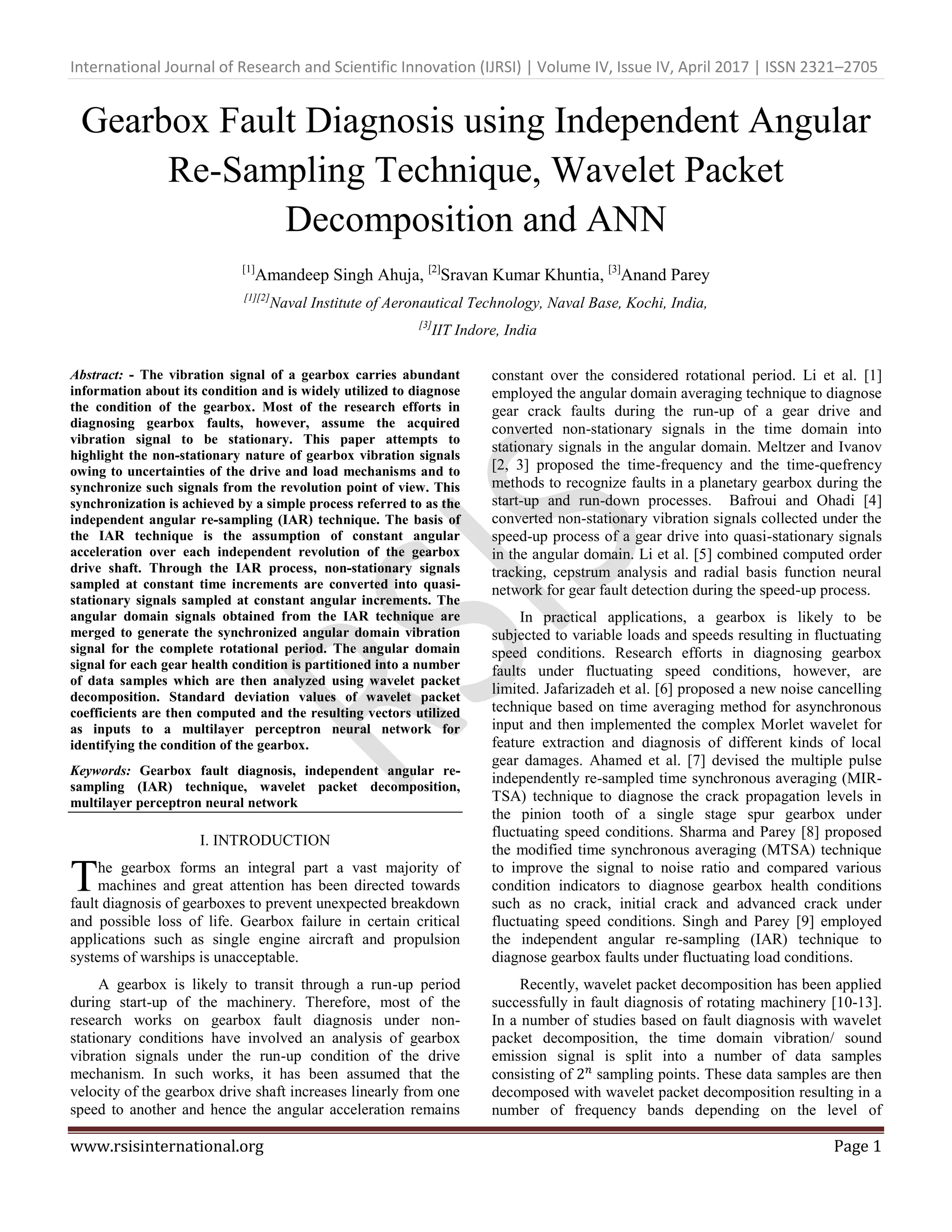 International Journal of Research and Scientific Innovation (IJRSI) | Volume IV, Issue IV, April 2017 | ISSN 2321–2705
www.rsisinternational.org Page 1
Gearbox Fault Diagnosis using Independent Angular
Re-Sampling Technique, Wavelet Packet
Decomposition and ANN
[1]
Amandeep Singh Ahuja, [2]
Sravan Kumar Khuntia, [3]
Anand Parey
[1][2]
Naval Institute of Aeronautical Technology, Naval Base, Kochi, India,
[3]
IIT Indore, India
Abstract: - The vibration signal of a gearbox carries abundant
information about its condition and is widely utilized to diagnose
the condition of the gearbox. Most of the research efforts in
diagnosing gearbox faults, however, assume the acquired
vibration signal to be stationary. This paper attempts to
highlight the non-stationary nature of gearbox vibration signals
owing to uncertainties of the drive and load mechanisms and to
synchronize such signals from the revolution point of view. This
synchronization is achieved by a simple process referred to as the
independent angular re-sampling (IAR) technique. The basis of
the IAR technique is the assumption of constant angular
acceleration over each independent revolution of the gearbox
drive shaft. Through the IAR process, non-stationary signals
sampled at constant time increments are converted into quasi-
stationary signals sampled at constant angular increments. The
angular domain signals obtained from the IAR technique are
merged to generate the synchronized angular domain vibration
signal for the complete rotational period. The angular domain
signal for each gear health condition is partitioned into a number
of data samples which are then analyzed using wavelet packet
decomposition. Standard deviation values of wavelet packet
coefficients are then computed and the resulting vectors utilized
as inputs to a multilayer perceptron neural network for
identifying the condition of the gearbox.
Keywords: Gearbox fault diagnosis, independent angular re-
sampling (IAR) technique, wavelet packet decomposition,
multilayer perceptron neural network
I. INTRODUCTION
he gearbox forms an integral part a vast majority of
machines and great attention has been directed towards
fault diagnosis of gearboxes to prevent unexpected breakdown
and possible loss of life. Gearbox failure in certain critical
applications such as single engine aircraft and propulsion
systems of warships is unacceptable.
A gearbox is likely to transit through a run-up period
during start-up of the machinery. Therefore, most of the
research works on gearbox fault diagnosis under non-
stationary conditions have involved an analysis of gearbox
vibration signals under the run-up condition of the drive
mechanism. In such works, it has been assumed that the
velocity of the gearbox drive shaft increases linearly from one
speed to another and hence the angular acceleration remains
constant over the considered rotational period. Li et al. [1]
employed the angular domain averaging technique to diagnose
gear crack faults during the run-up of a gear drive and
converted non-stationary signals in the time domain into
stationary signals in the angular domain. Meltzer and Ivanov
[2, 3] proposed the time-frequency and the time-quefrency
methods to recognize faults in a planetary gearbox during the
start-up and run-down processes. Bafroui and Ohadi [4]
converted non-stationary vibration signals collected under the
speed-up process of a gear drive into quasi-stationary signals
in the angular domain. Li et al. [5] combined computed order
tracking, cepstrum analysis and radial basis function neural
network for gear fault detection during the speed-up process.
In practical applications, a gearbox is likely to be
subjected to variable loads and speeds resulting in fluctuating
speed conditions. Research efforts in diagnosing gearbox
faults under fluctuating speed conditions, however, are
limited. Jafarizadeh et al. [6] proposed a new noise cancelling
technique based on time averaging method for asynchronous
input and then implemented the complex Morlet wavelet for
feature extraction and diagnosis of different kinds of local
gear damages. Ahamed et al. [7] devised the multiple pulse
independently re-sampled time synchronous averaging (MIR-
TSA) technique to diagnose the crack propagation levels in
the pinion tooth of a single stage spur gearbox under
fluctuating speed conditions. Sharma and Parey [8] proposed
the modified time synchronous averaging (MTSA) technique
to improve the signal to noise ratio and compared various
condition indicators to diagnose gearbox health conditions
such as no crack, initial crack and advanced crack under
fluctuating speed conditions. Singh and Parey [9] employed
the independent angular re-sampling (IAR) technique to
diagnose gearbox faults under fluctuating load conditions.
Recently, wavelet packet decomposition has been applied
successfully in fault diagnosis of rotating machinery [10-13].
In a number of studies based on fault diagnosis with wavelet
packet decomposition, the time domain vibration/ sound
emission signal is split into a number of data samples
consisting of sampling points. These data samples are then
decomposed with wavelet packet decomposition resulting in a
number of frequency bands depending on the level of
T
 