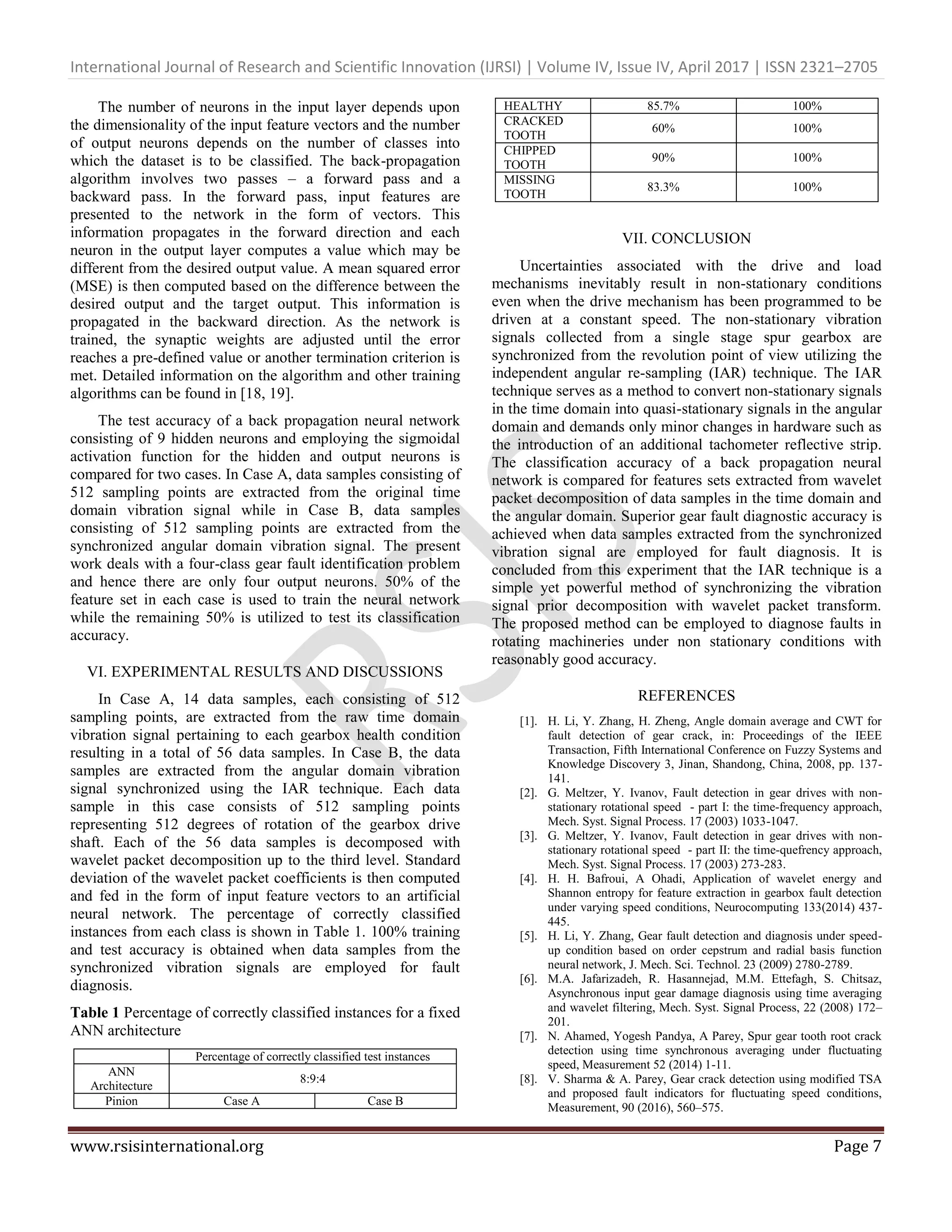 International Journal of Research and Scientific Innovation (IJRSI) | Volume IV, Issue IV, April 2017 | ISSN 2321–2705
www.rsisinternational.org Page 7
The number of neurons in the input layer depends upon
the dimensionality of the input feature vectors and the number
of output neurons depends on the number of classes into
which the dataset is to be classified. The back-propagation
algorithm involves two passes – a forward pass and a
backward pass. In the forward pass, input features are
presented to the network in the form of vectors. This
information propagates in the forward direction and each
neuron in the output layer computes a value which may be
different from the desired output value. A mean squared error
(MSE) is then computed based on the difference between the
desired output and the target output. This information is
propagated in the backward direction. As the network is
trained, the synaptic weights are adjusted until the error
reaches a pre-defined value or another termination criterion is
met. Detailed information on the algorithm and other training
algorithms can be found in [18, 19].
The test accuracy of a back propagation neural network
consisting of 9 hidden neurons and employing the sigmoidal
activation function for the hidden and output neurons is
compared for two cases. In Case A, data samples consisting of
512 sampling points are extracted from the original time
domain vibration signal while in Case B, data samples
consisting of 512 sampling points are extracted from the
synchronized angular domain vibration signal. The present
work deals with a four-class gear fault identification problem
and hence there are only four output neurons. 50% of the
feature set in each case is used to train the neural network
while the remaining 50% is utilized to test its classification
accuracy.
VI. EXPERIMENTAL RESULTS AND DISCUSSIONS
In Case A, 14 data samples, each consisting of 512
sampling points, are extracted from the raw time domain
vibration signal pertaining to each gearbox health condition
resulting in a total of 56 data samples. In Case B, the data
samples are extracted from the angular domain vibration
signal synchronized using the IAR technique. Each data
sample in this case consists of 512 sampling points
representing 512 degrees of rotation of the gearbox drive
shaft. Each of the 56 data samples is decomposed with
wavelet packet decomposition up to the third level. Standard
deviation of the wavelet packet coefficients is then computed
and fed in the form of input feature vectors to an artificial
neural network. The percentage of correctly classified
instances from each class is shown in Table 1. 100% training
and test accuracy is obtained when data samples from the
synchronized vibration signals are employed for fault
diagnosis.
Table 1 Percentage of correctly classified instances for a fixed
ANN architecture
Percentage of correctly classified test instances
ANN
Architecture
8:9:4
Pinion Case A Case B
HEALTHY 85.7% 100%
CRACKED
TOOTH
60% 100%
CHIPPED
TOOTH
90% 100%
MISSING
TOOTH
83.3% 100%
VII. CONCLUSION
Uncertainties associated with the drive and load
mechanisms inevitably result in non-stationary conditions
even when the drive mechanism has been programmed to be
driven at a constant speed. The non-stationary vibration
signals collected from a single stage spur gearbox are
synchronized from the revolution point of view utilizing the
independent angular re-sampling (IAR) technique. The IAR
technique serves as a method to convert non-stationary signals
in the time domain into quasi-stationary signals in the angular
domain and demands only minor changes in hardware such as
the introduction of an additional tachometer reflective strip.
The classification accuracy of a back propagation neural
network is compared for features sets extracted from wavelet
packet decomposition of data samples in the time domain and
the angular domain. Superior gear fault diagnostic accuracy is
achieved when data samples extracted from the synchronized
vibration signal are employed for fault diagnosis. It is
concluded from this experiment that the IAR technique is a
simple yet powerful method of synchronizing the vibration
signal prior decomposition with wavelet packet transform.
The proposed method can be employed to diagnose faults in
rotating machineries under non stationary conditions with
reasonably good accuracy.
REFERENCES
[1]. H. Li, Y. Zhang, H. Zheng, Angle domain average and CWT for
fault detection of gear crack, in: Proceedings of the IEEE
Transaction, Fifth International Conference on Fuzzy Systems and
Knowledge Discovery 3, Jinan, Shandong, China, 2008, pp. 137-
141.
[2]. G. Meltzer, Y. Ivanov, Fault detection in gear drives with non-
stationary rotational speed - part I: the time-frequency approach,
Mech. Syst. Signal Process. 17 (2003) 1033-1047.
[3]. G. Meltzer, Y. Ivanov, Fault detection in gear drives with non-
stationary rotational speed - part II: the time-quefrency approach,
Mech. Syst. Signal Process. 17 (2003) 273-283.
[4]. H. H. Bafroui, A Ohadi, Application of wavelet energy and
Shannon entropy for feature extraction in gearbox fault detection
under varying speed conditions, Neurocomputing 133(2014) 437-
445.
[5]. H. Li, Y. Zhang, Gear fault detection and diagnosis under speed-
up condition based on order cepstrum and radial basis function
neural network, J. Mech. Sci. Technol. 23 (2009) 2780-2789.
[6]. M.A. Jafarizadeh, R. Hasannejad, M.M. Ettefagh, S. Chitsaz,
Asynchronous input gear damage diagnosis using time averaging
and wavelet filtering, Mech. Syst. Signal Process, 22 (2008) 172–
201.
[7]. N. Ahamed, Yogesh Pandya, A Parey, Spur gear tooth root crack
detection using time synchronous averaging under fluctuating
speed, Measurement 52 (2014) 1-11.
[8]. V. Sharma & A. Parey, Gear crack detection using modified TSA
and proposed fault indicators for fluctuating speed conditions,
Measurement, 90 (2016), 560–575.
 