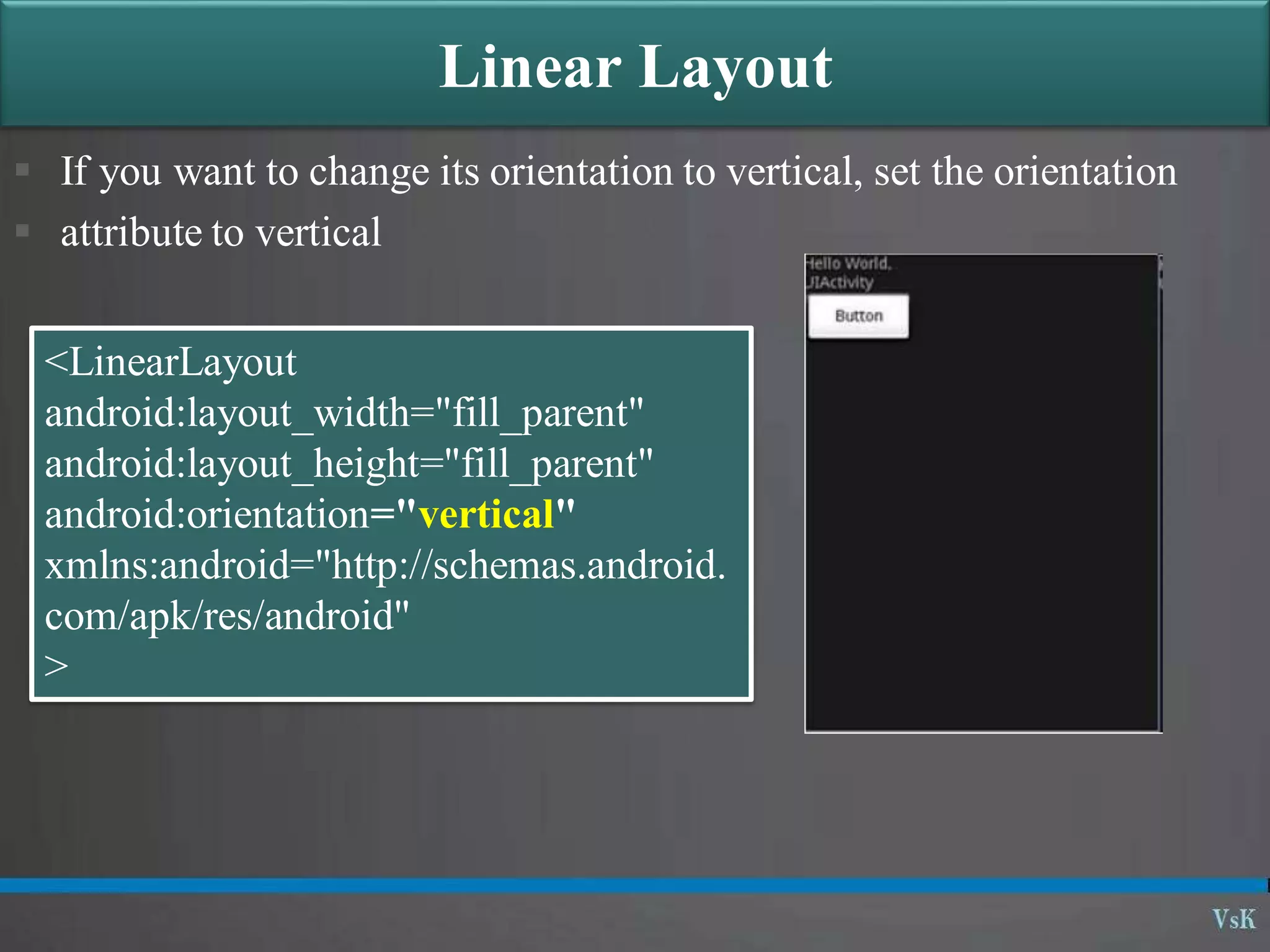  If you want to change its orientation to vertical, set the orientation
 attribute to vertical
Linear Layout
<LinearLayout
android:layout_width="fill_parent"
android:layout_height="fill_parent"
android:orientation="vertical"
xmlns:android="http://schemas.android.
com/apk/res/android"
>
 