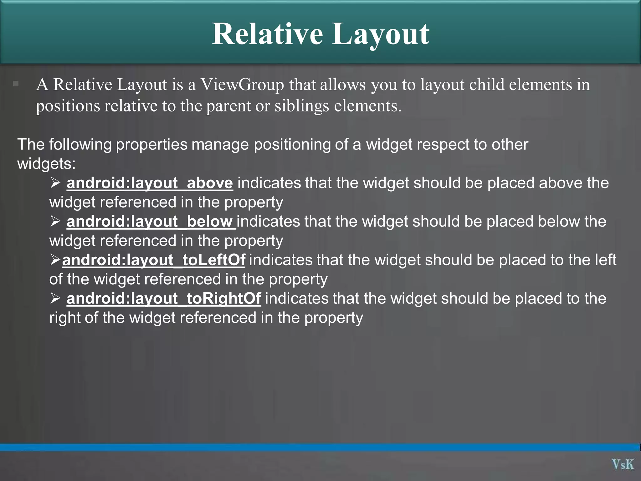 Relative Layout
 A Relative Layout is a ViewGroup that allows you to layout child elements in
positions relative to the parent or siblings elements.
The following properties manage positioning of a widget respect to other
widgets:
 android:layout_above indicates that the widget should be placed above the
widget referenced in the property
 android:layout_below indicates that the widget should be placed below the
widget referenced in the property
android:layout_toLeftOf indicates that the widget should be placed to the left
of the widget referenced in the property
 android:layout_toRightOf indicates that the widget should be placed to the
right of the widget referenced in the property
 