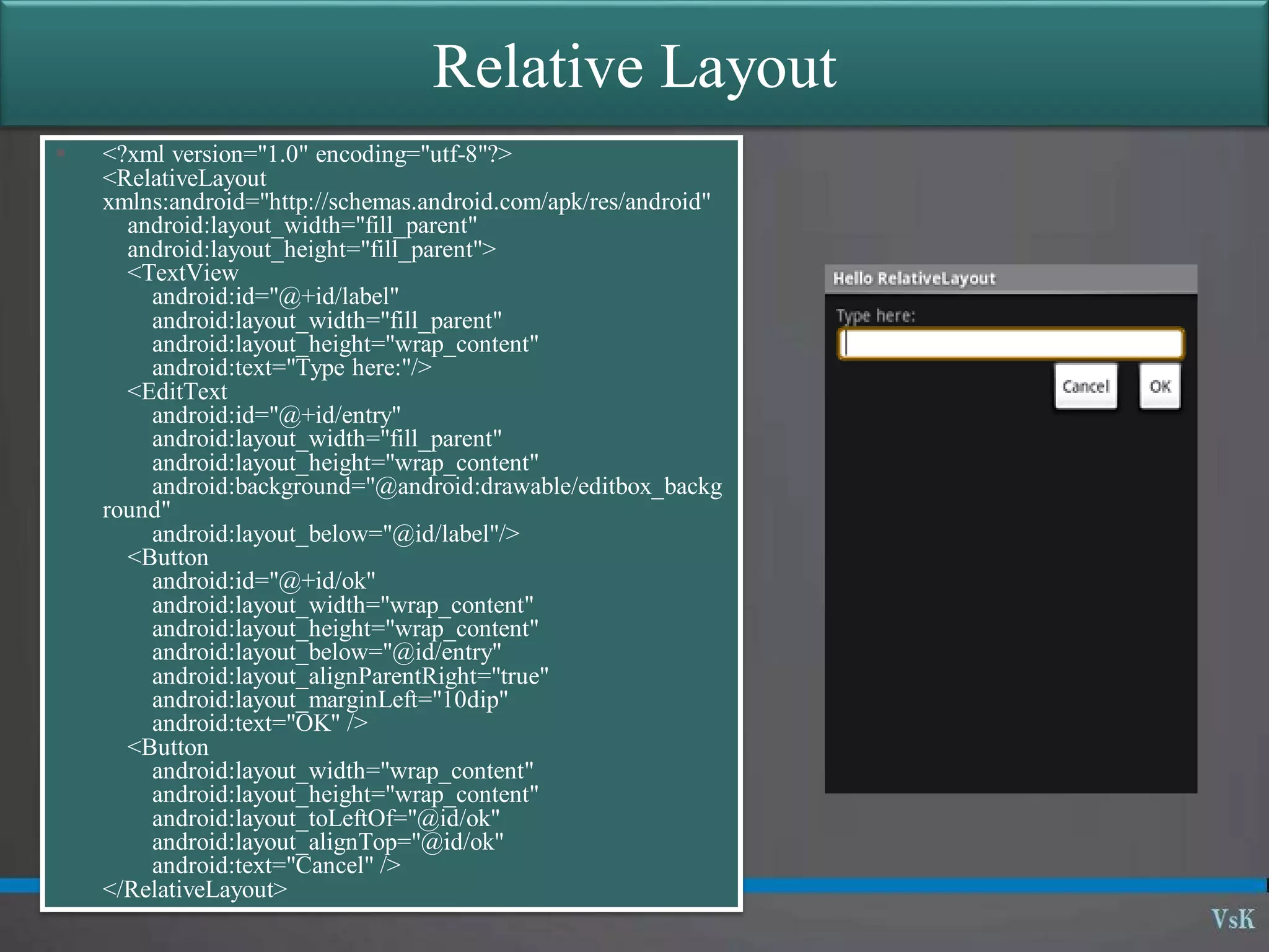 14
Relative Layout
 <?xml version="1.0" encoding="utf-8"?>
<RelativeLayout
xmlns:android="http://schemas.android.com/apk/res/android"
android:layout_width="fill_parent"
android:layout_height="fill_parent">
<TextView
android:id="@+id/label"
android:layout_width="fill_parent"
android:layout_height="wrap_content"
android:text="Type here:"/>
<EditText
android:id="@+id/entry"
android:layout_width="fill_parent"
android:layout_height="wrap_content"
android:background="@android:drawable/editbox_backg
round"
android:layout_below="@id/label"/>
<Button
android:id="@+id/ok"
android:layout_width="wrap_content"
android:layout_height="wrap_content"
android:layout_below="@id/entry"
android:layout_alignParentRight="true"
android:layout_marginLeft="10dip"
android:text="OK" />
<Button
android:layout_width="wrap_content"
android:layout_height="wrap_content"
android:layout_toLeftOf="@id/ok"
android:layout_alignTop="@id/ok"
android:text="Cancel" />
</RelativeLayout>
 