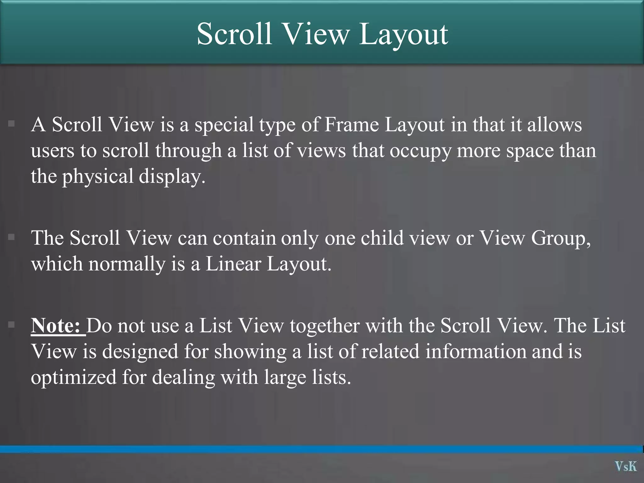 Scroll View Layout
 A Scroll View is a special type of Frame Layout in that it allows
users to scroll through a list of views that occupy more space than
the physical display.
 The Scroll View can contain only one child view or View Group,
which normally is a Linear Layout.
 Note: Do not use a List View together with the Scroll View. The List
View is designed for showing a list of related information and is
optimized for dealing with large lists.
 