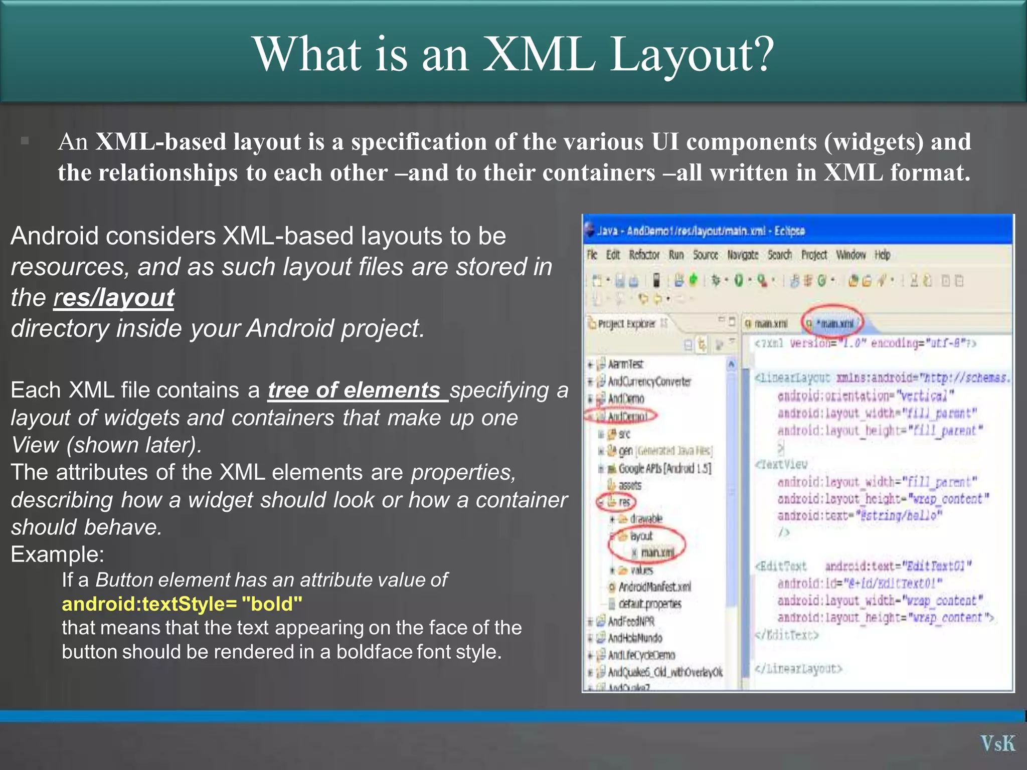 What is an XML Layout?
 An XML-based layout is a specification of the various UI components (widgets) and
the relationships to each other –and to their containers –all written in XML format.
Android considers XML-based layouts to be
resources, and as such layout files are stored in
the res/layout
directory inside your Android project.
Each XML file contains a tree of elements specifying a
layout of widgets and containers that make up one
View (shown later).
The attributes of the XML elements are properties,
describing how a widget should look or how a container
should behave.
Example:
If a Button element has an attribute value of
android:textStyle= "bold"
that means that the text appearing on the face of the
button should be rendered in a boldface font style.
 