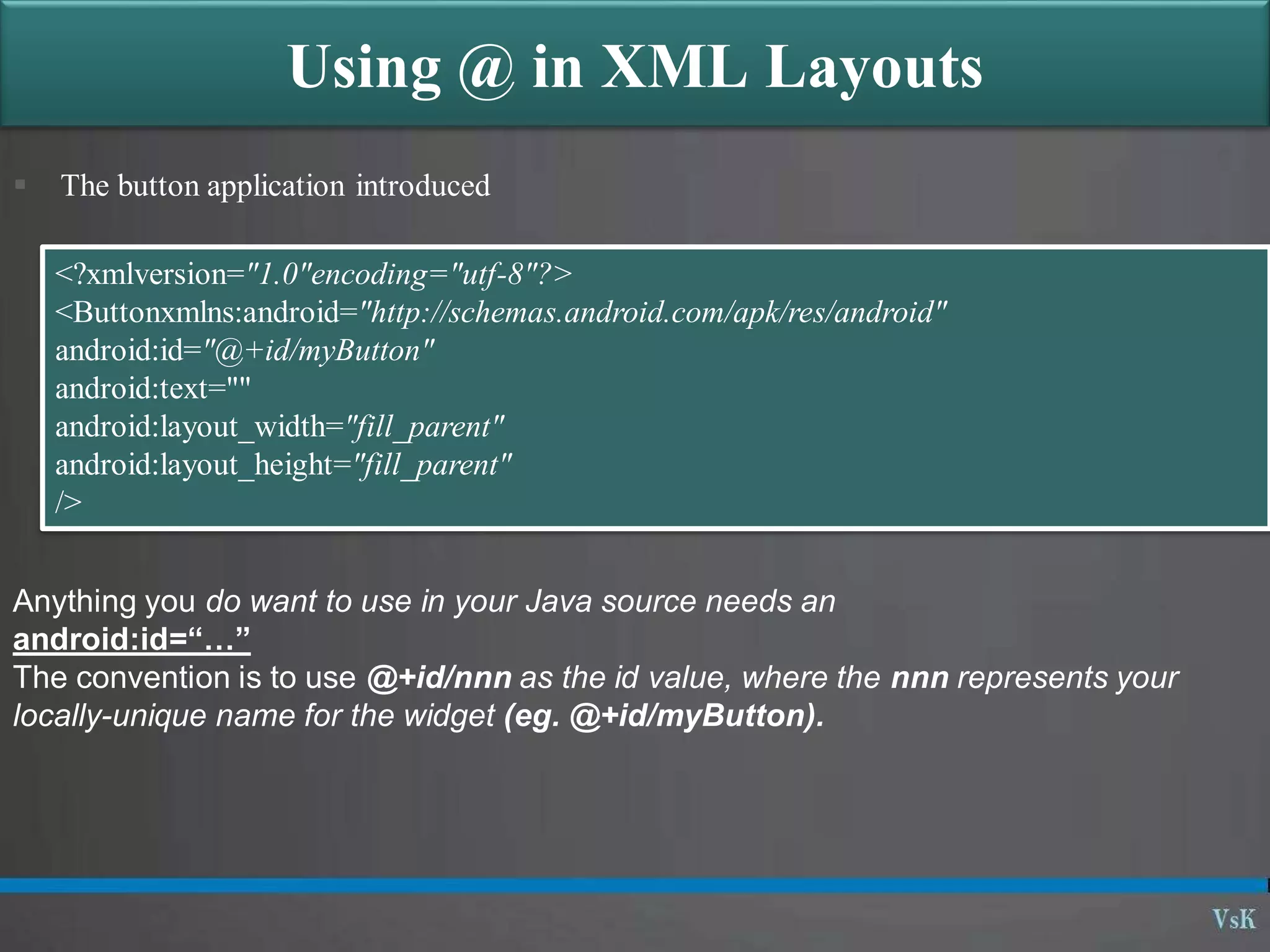 Using @ in XML Layouts
 The button application introduced
<?xmlversion="1.0"encoding="utf-8"?>
<Buttonxmlns:android="http://schemas.android.com/apk/res/android"
android:id="@+id/myButton"
android:text=""
android:layout_width="fill_parent"
android:layout_height="fill_parent"
/>
Anything you do want to use in your Java source needs an
android:id=“…”
The convention is to use @+id/nnn as the id value, where the nnn represents your
locally-unique name for the widget (eg. @+id/myButton).
 