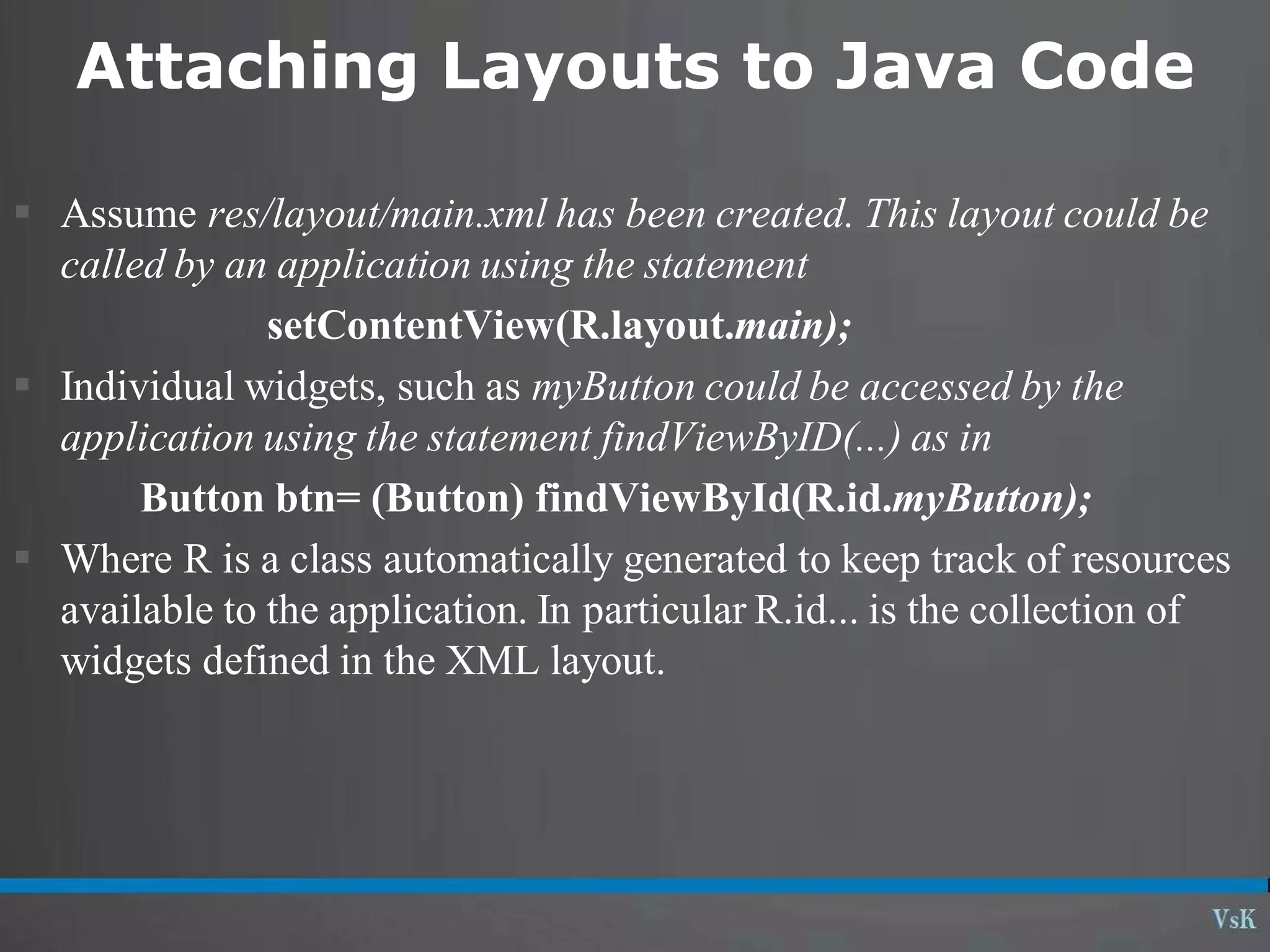 Attaching Layouts to Java Code
 Assume res/layout/main.xml has been created. This layout could be
called by an application using the statement
setContentView(R.layout.main);
 Individual widgets, such as myButton could be accessed by the
application using the statement findViewByID(...) as in
Button btn= (Button) findViewById(R.id.myButton);
 Where R is a class automatically generated to keep track of resources
available to the application. In particular R.id... is the collection of
widgets defined in the XML layout.
 