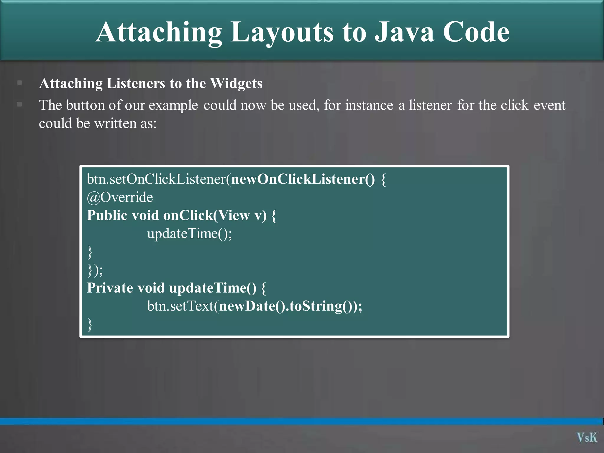 Attaching Layouts to Java Code
 Attaching Listeners to the Widgets
 The button of our example could now be used, for instance a listener for the click event
could be written as:
btn.setOnClickListener(newOnClickListener() {
@Override
Public void onClick(View v) {
updateTime();
}
});
Private void updateTime() {
btn.setText(newDate().toString());
}
 