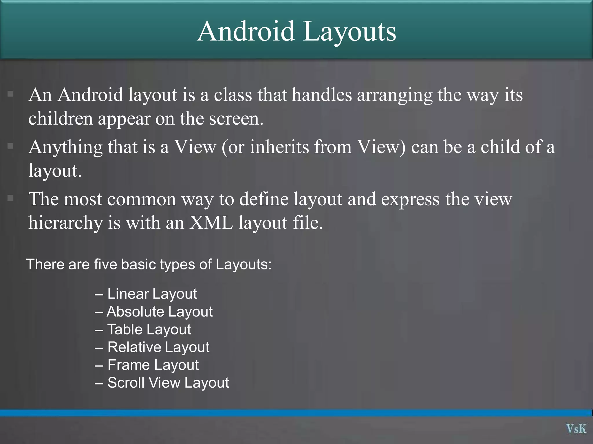 Android Layouts
 An Android layout is a class that handles arranging the way its
children appear on the screen.
 Anything that is a View (or inherits from View) can be a child of a
layout.
 The most common way to define layout and express the view
hierarchy is with an XML layout file.
There are five basic types of Layouts:
– Linear Layout
– Absolute Layout
– Table Layout
– Relative Layout
– Frame Layout
– Scroll View Layout
 