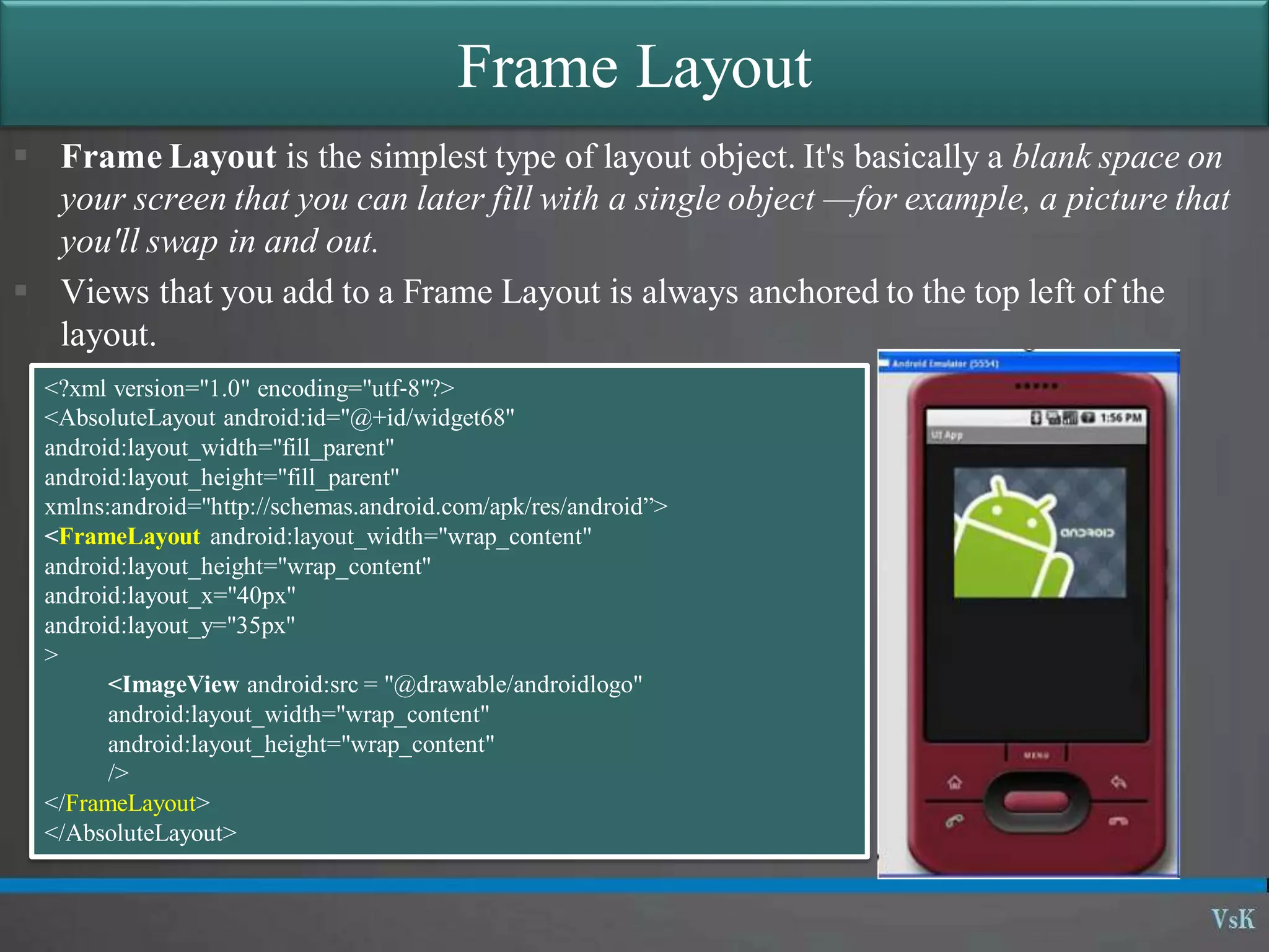 Frame Layout
 Frame Layout is the simplest type of layout object. It's basically a blank space on
your screen that you can later fill with a single object —for example, a picture that
you'll swap in and out.
 Views that you add to a Frame Layout is always anchored to the top left of the
layout.
<?xml version="1.0" encoding="utf‐8"?>
<AbsoluteLayout android:id="@+id/widget68"
android:layout_width="fill_parent"
android:layout_height="fill_parent"
xmlns:android="http://schemas.android.com/apk/res/android”>
<FrameLayout android:layout_width="wrap_content"
android:layout_height="wrap_content"
android:layout_x="40px"
android:layout_y="35px"
>
<ImageView android:src = "@drawable/androidlogo"
android:layout_width="wrap_content"
android:layout_height="wrap_content"
/>
</FrameLayout>
</AbsoluteLayout>
 