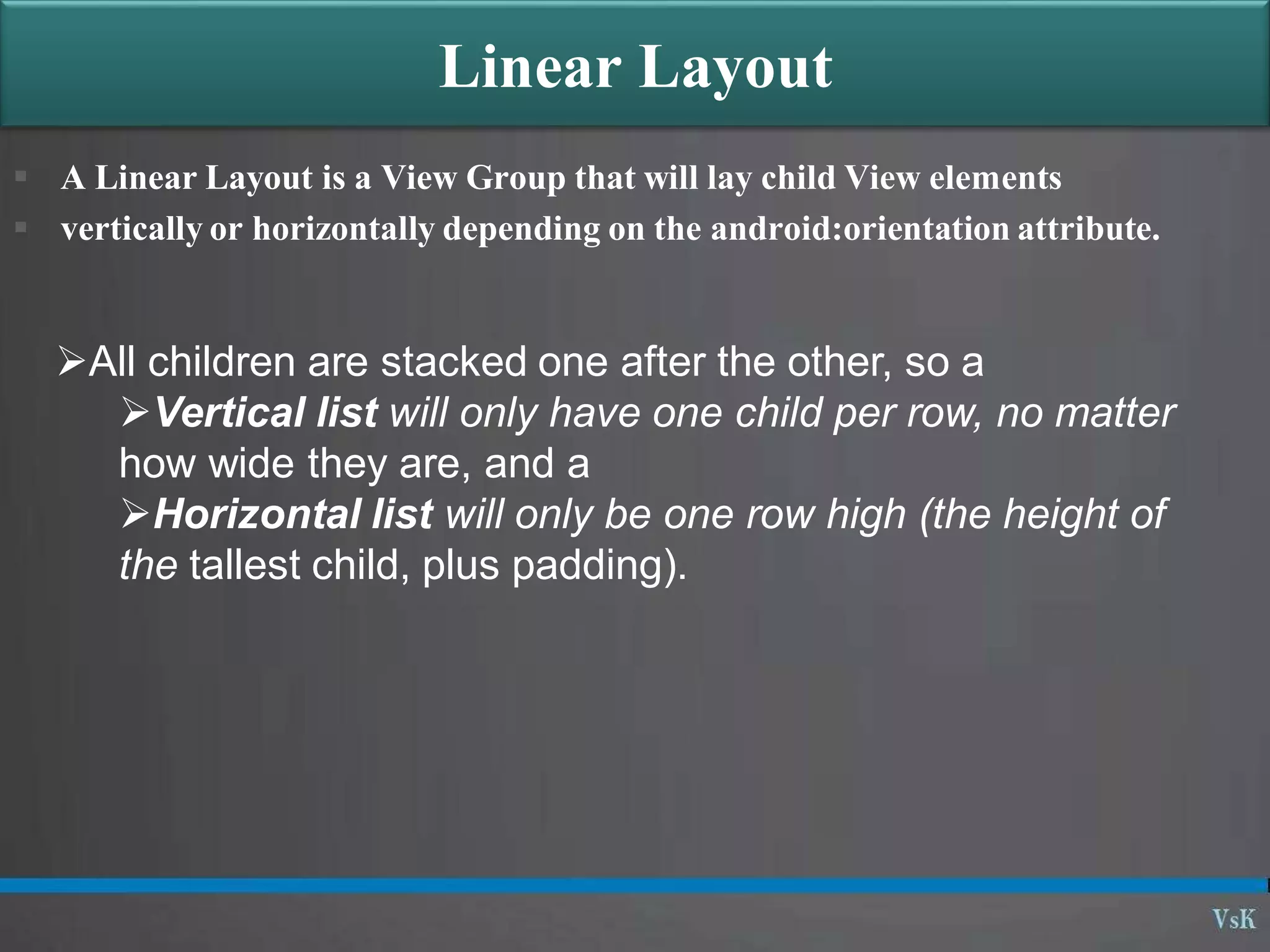 Linear Layout
 A Linear Layout is a View Group that will lay child View elements
 vertically or horizontally depending on the android:orientation attribute.
All children are stacked one after the other, so a
Vertical list will only have one child per row, no matter
how wide they are, and a
Horizontal list will only be one row high (the height of
the tallest child, plus padding).
 