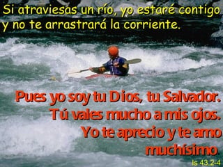 Si atraviesas un río, yo estaré contigo y no te arrastrará la corriente. Pues yo soy tu Dios, tu Salvador.   Tú vales mucho a mis ojos. Yo te aprecio y te amo muchísimo .   Is 43,2-4 