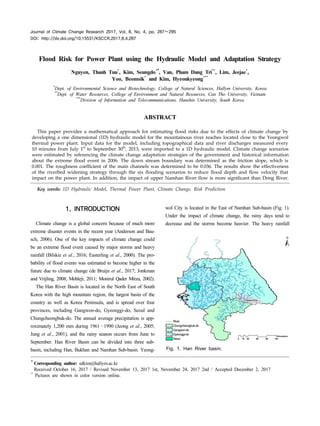 Journal of Climate Change Research 2017, Vol. 8, No. 4, pp. 287∼295
DOI: http://dx.doi.org/10.15531/KSCCR.2017.8.4.287
Flood Risk for Power Plant using the Hydraulic Model and Adaptation Strategy
Nguyen, Thanh Tuu*
, Kim, Seungdo*†, Van, Pham Dang Tri**
, Lim, Jeejae*
,
Yoo, Beomsik*
and Kim, Hyeonkyeong***
*
Dept. of Environmental Science and Biotechnology, College of Natural Sciences, Hallym University, Korea
**
Dept. of Water Resources, College of Environment and Natural Resources, Can Tho University, Vietnam
***
Division of Information and Telecommunications, Hanshin University, South Korea
ABSTRACT
This paper provides a mathematical approach for estimating flood risks due to the effects of climate change by
developing a one dimensional (1D) hydraulic model for the mountainous river reaches located close to the Yeongwol
thermal power plant. Input data for the model, including topographical data and river discharges measured every
10 minutes from July 1st
to September 30th
, 2013, were imported to a 1D hydraulic model. Climate change scenarios
were estimated by referencing the climate change adaptation strategies of the government and historical information
about the extreme flood event in 2006. The down stream boundary was determined as the friction slope, which is
0.001. The roughness coefficient of the main channels was determined to be 0.036. The results show the effectiveness
of the riverbed widening strategy through the six flooding scenarios to reduce flood depth and flow velocity that
impact on the power plant. In addition, the impact of upper Namhan River flow is more significant than Dong River.
Key words: 1D Hydraulic Model, Thermal Power Plant, Climate Change, Risk Prediction
†Corresponding author: sdkim@hallym.ac.kr
Received October 16, 2017 / Revised November 13, 2017 1st, November 24, 2017 2nd / Accepted December 2, 2017
*
Pictures are shown in color version online.
1. INTRODUCTION
Climate change is a global concern because of much more
extreme disaster events in the recent year (Anderson and Bau-
sch, 2006). One of the key impacts of climate change could
be an extreme flood event caused by major storms and heavy
rainfall (Bilskie et al., 2016; Easterling et al., 2000). The pro-
bability of flood events was estimated to become higher in the
future due to climate change (de Bruijn et al., 2017; Jonkman
and Vrijling, 2008; Mohleji, 2011; Monirul Qader Mirza, 2002).
The Han River Basin is located in the North East of South
Korea with the high mountain region, the largest basin of the
country as well as Korea Peninsula, and is spread over four
provinces, including Gangwon-do, Gyeonggi-do, Seoul and
Chungcheongbuk-do. The annual average precipitation is app-
roximately 1,200 mm during 1961∼1990 (Jeong et al., 2005;
Jung et al., 2001), and the rainy season occurs from June to
September. Han River Basin can be divided into three sub-
basin, including Han, Bukhan and Namhan Sub-basin. Yeong-
wol City is located in the East of Namhan Sub-basin (Fig. 1).
Under the impact of climate change, the rainy days tend to
decrease and the storms become heavier. The heavy rainfall
River
Chungcheongbuk-do
Gangwon-do
Gyeonggi-do
Seoul
Fig. 1. Han River basin.
 
