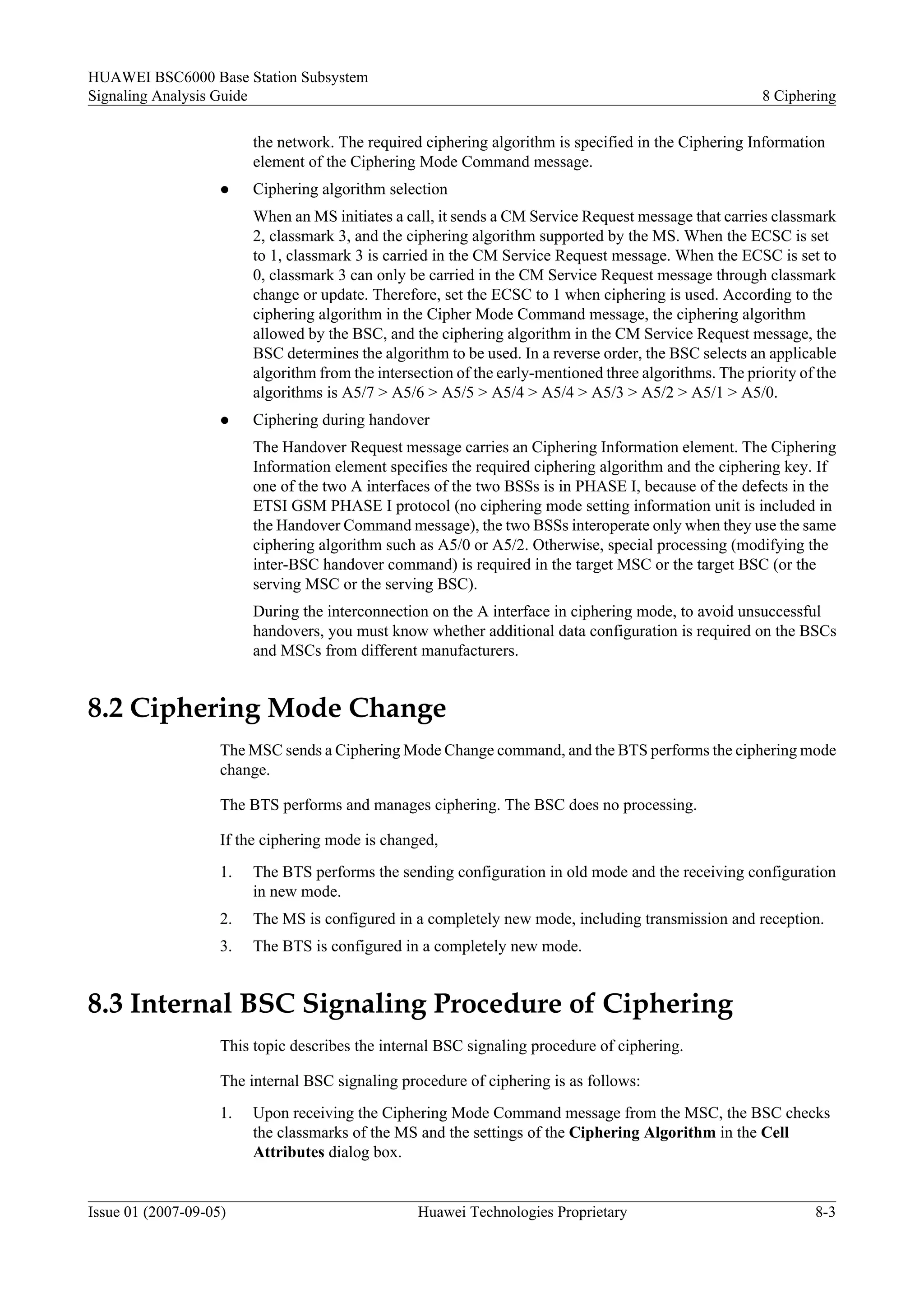 HUAWEI BSC6000 Base Station Subsystem
Signaling Analysis Guide                                                                                 8 Ciphering

                         the network. The required ciphering algorithm is specified in the Ciphering Information
                         element of the Ciphering Mode Command message.
                    l    Ciphering algorithm selection
                         When an MS initiates a call, it sends a CM Service Request message that carries classmark
                         2, classmark 3, and the ciphering algorithm supported by the MS. When the ECSC is set
                         to 1, classmark 3 is carried in the CM Service Request message. When the ECSC is set to
                         0, classmark 3 can only be carried in the CM Service Request message through classmark
                         change or update. Therefore, set the ECSC to 1 when ciphering is used. According to the
                         ciphering algorithm in the Cipher Mode Command message, the ciphering algorithm
                         allowed by the BSC, and the ciphering algorithm in the CM Service Request message, the
                         BSC determines the algorithm to be used. In a reverse order, the BSC selects an applicable
                         algorithm from the intersection of the early-mentioned three algorithms. The priority of the
                         algorithms is A5/7 > A5/6 > A5/5 > A5/4 > A5/4 > A5/3 > A5/2 > A5/1 > A5/0.
                    l    Ciphering during handover
                         The Handover Request message carries an Ciphering Information element. The Ciphering
                         Information element specifies the required ciphering algorithm and the ciphering key. If
                         one of the two A interfaces of the two BSSs is in PHASE I, because of the defects in the
                         ETSI GSM PHASE I protocol (no ciphering mode setting information unit is included in
                         the Handover Command message), the two BSSs interoperate only when they use the same
                         ciphering algorithm such as A5/0 or A5/2. Otherwise, special processing (modifying the
                         inter-BSC handover command) is required in the target MSC or the target BSC (or the
                         serving MSC or the serving BSC).
                         During the interconnection on the A interface in ciphering mode, to avoid unsuccessful
                         handovers, you must know whether additional data configuration is required on the BSCs
                         and MSCs from different manufacturers.


8.2 Ciphering Mode Change
                    The MSC sends a Ciphering Mode Change command, and the BTS performs the ciphering mode
                    change.

                    The BTS performs and manages ciphering. The BSC does no processing.

                    If the ciphering mode is changed,
                    1.   The BTS performs the sending configuration in old mode and the receiving configuration
                         in new mode.
                    2.   The MS is configured in a completely new mode, including transmission and reception.
                    3.   The BTS is configured in a completely new mode.


8.3 Internal BSC Signaling Procedure of Ciphering
                    This topic describes the internal BSC signaling procedure of ciphering.

                    The internal BSC signaling procedure of ciphering is as follows:
                    1.   Upon receiving the Ciphering Mode Command message from the MSC, the BSC checks
                         the classmarks of the MS and the settings of the Ciphering Algorithm in the Cell
                         Attributes dialog box.


Issue 01 (2007-09-05)                             Huawei Technologies Proprietary                                8-3
 