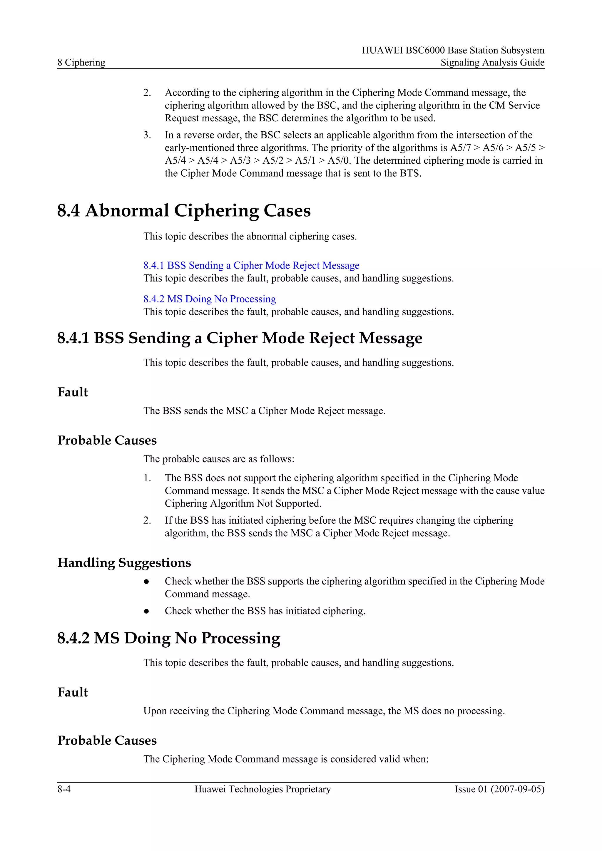 HUAWEI BSC6000 Base Station Subsystem
8 Ciphering                                                                     Signaling Analysis Guide

              2.   According to the ciphering algorithm in the Ciphering Mode Command message, the
                   ciphering algorithm allowed by the BSC, and the ciphering algorithm in the CM Service
                   Request message, the BSC determines the algorithm to be used.
              3.   In a reverse order, the BSC selects an applicable algorithm from the intersection of the
                   early-mentioned three algorithms. The priority of the algorithms is A5/7 > A5/6 > A5/5 >
                   A5/4 > A5/4 > A5/3 > A5/2 > A5/1 > A5/0. The determined ciphering mode is carried in
                   the Cipher Mode Command message that is sent to the BTS.


8.4 Abnormal Ciphering Cases
              This topic describes the abnormal ciphering cases.

              8.4.1 BSS Sending a Cipher Mode Reject Message
              This topic describes the fault, probable causes, and handling suggestions.
              8.4.2 MS Doing No Processing
              This topic describes the fault, probable causes, and handling suggestions.

8.4.1 BSS Sending a Cipher Mode Reject Message
              This topic describes the fault, probable causes, and handling suggestions.

Fault
              The BSS sends the MSC a Cipher Mode Reject message.

Probable Causes
              The probable causes are as follows:
              1.   The BSS does not support the ciphering algorithm specified in the Ciphering Mode
                   Command message. It sends the MSC a Cipher Mode Reject message with the cause value
                   Ciphering Algorithm Not Supported.
              2.   If the BSS has initiated ciphering before the MSC requires changing the ciphering
                   algorithm, the BSS sends the MSC a Cipher Mode Reject message.

Handling Suggestions
              l    Check whether the BSS supports the ciphering algorithm specified in the Ciphering Mode
                   Command message.
              l    Check whether the BSS has initiated ciphering.

8.4.2 MS Doing No Processing
              This topic describes the fault, probable causes, and handling suggestions.

Fault
              Upon receiving the Ciphering Mode Command message, the MS does no processing.

Probable Causes
              The Ciphering Mode Command message is considered valid when:

8-4                       Huawei Technologies Proprietary                                  Issue 01 (2007-09-05)
 