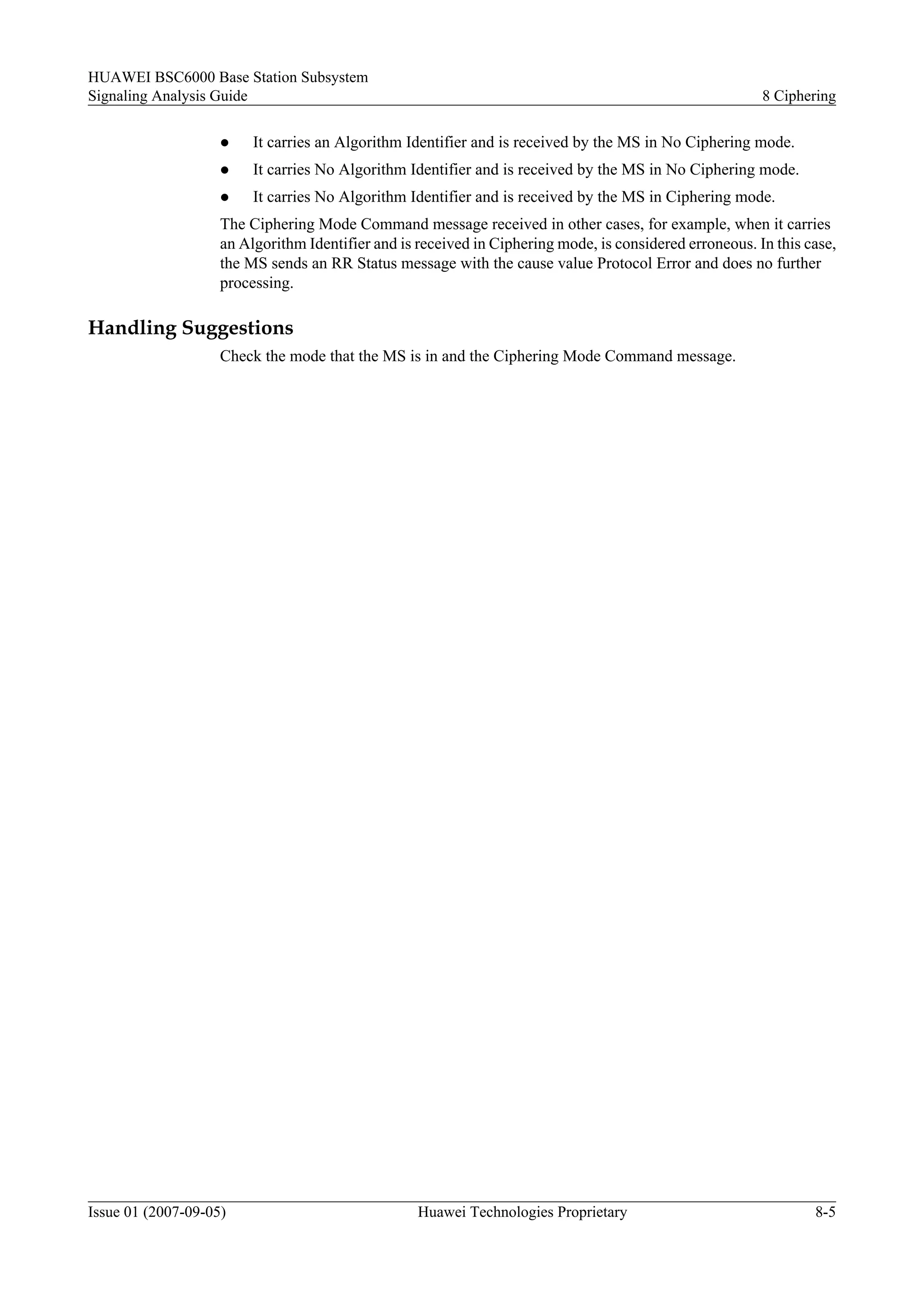 HUAWEI BSC6000 Base Station Subsystem
Signaling Analysis Guide                                                                                 8 Ciphering

                    l    It carries an Algorithm Identifier and is received by the MS in No Ciphering mode.
                    l    It carries No Algorithm Identifier and is received by the MS in No Ciphering mode.
                    l    It carries No Algorithm Identifier and is received by the MS in Ciphering mode.
                    The Ciphering Mode Command message received in other cases, for example, when it carries
                    an Algorithm Identifier and is received in Ciphering mode, is considered erroneous. In this case,
                    the MS sends an RR Status message with the cause value Protocol Error and does no further
                    processing.

Handling Suggestions
                    Check the mode that the MS is in and the Ciphering Mode Command message.




Issue 01 (2007-09-05)                              Huawei Technologies Proprietary                               8-5
 
