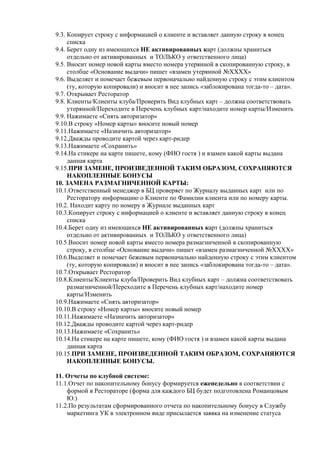 9.3. Копирует строку с информацией о клиенте и вставляет данную строку в конец
     списка
9.4. Берет одну из имеющихся НЕ активированных карт (должны храниться
     отдельно от активированных и ТОЛЬКО у ответственного лица)
9.5. Вносит номер новой карты вместо номера утерянной в скопированную строку, в
     столбце «Основание выдачи» пишет «взамен утерянной №ХХХХ»
9.6. Выделяет и помечает бежевым первоначально найденную строку с этим клиентом
     (ту, которую копировали) и вносит в нее запись «заблокирована тогда-то – дата».
9.7. Открывает Ресторатор
9.8. Клиенты/Клиенты клуба/Проверить Вид клубных карт – должна соответствовать
     утерянной/Переходите в Перечень клубных карт/находите номер карты/Изменить
9.9. Нажимаете «Снять авторизатор»
9.10.В строку «Номер карты» вносите новый номер
9.11.Нажимаете «Назначить авторизатор»
9.12.Дважды проводите картой через карт-ридер
9.13.Нажимаете «Сохранить»
9.14.На стикере на карте пишете, кому (ФИО гостя ) и взамен какой карты выдана
     данная карта
9.15.ПРИ ЗАМЕНЕ, ПРОИЗВЕДЕННОЙ ТАКИМ ОБРАЗОМ, СОХРАНЯЮТСЯ
     НАКОПЛЕННЫЕ БОНУСЫ
10. ЗАМЕНА РАЗМАГНИЧЕННОЙ КАРТЫ:
10.1.Ответственный менеджер в БЦ проверяет по Журналу выданных карт или по
     Ресторатору информацию о Клиенте по Фамилии клиента или по номеру карты.
10.2. Находит карту по номеру в Журнале выданных карт
10.3.Копирует строку с информацией о клиенте и вставляет данную строку в конец
     списка
10.4.Берет одну из имеющихся НЕ активированных карт (должны храниться
     отдельно от активированных и ТОЛЬКО у ответственного лица)
10.5.Вносит номер новой карты вместо номера размагниченной в скопированную
     строку, в столбце «Основание выдачи» пишет «взамен размагниченной №ХХХХ»
10.6.Выделяет и помечает бежевым первоначально найденную строку с этим клиентом
     (ту, которую копировали) и вносит в нее запись «заблокирована тогда-то – дата».
10.7.Открывает Ресторатор
10.8.Клиенты/Клиенты клуба/Проверить Вид клубных карт – должна соответствовать
     размагниченной/Переходите в Перечень клубных карт/находите номер
     карты/Изменить
10.9.Нажимаете «Снять авторизатор»
10.10.В строку «Номер карты» вносите новый номер
10.11.Нажимаете «Назначить авторизатор»
10.12.Дважды проводите картой через карт-ридер
10.13.Нажимаете «Сохранить»
10.14.На стикере на карте пишете, кому (ФИО гостя ) и взамен какой карты выдана
     данная карта
10.15.ПРИ ЗАМЕНЕ, ПРОИЗВЕДЕННОЙ ТАКИМ ОБРАЗОМ, СОХРАНЯЮТСЯ
     НАКОПЛЕННЫЕ БОНУСЫ.

11. Отчеты по клубной системе:
11.1.Отчет по накопительному бонусу формируется еженедельно в соответствии с
    формой в Рестораторе (форма для каждого БЦ будет подготовлена Романцовым
    Ю.)
11.2.По результатам сформированного отчета по накопительному бонусу в Службу
    маркетинга УК в электронном виде присылается заявка на изменение статуса
 