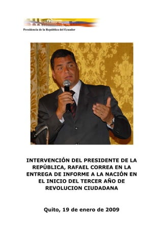 Presidencia de la República del Ecuador




  INTERVENCIÓN DEL PRESIDENTE DE LA
    REPÚBLICA, RAFAEL CORREA EN LA
  ENTREGA DE INFORME A LA NACIÓN EN
      EL INICIO DEL TERCER AÑO DE
        REVOLUCION CIUDADANA



               Quito, 19 de enero de 2009
 