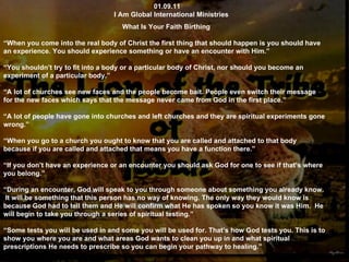 01.09.11 I Am Global International Ministries What Is Your Faith Birthing “ When you come into the real body of Christ the first thing that should happen is you should have an experience. You should experience something or have an encounter with Him.” “ You shouldn’t try to fit into a body or a particular body of Christ, nor should you become an experiment of a particular body.” “ A lot of churches see new faces and the people become bait. People even switch their message for the new faces which says that the message never came from God in the first place.” “ A lot of people have gone into churches and left churches and they are spiritual experiments gone wrong.” “ When you go to a church you ought to know that you are called and attached to that body because if you are called and attached that means you have a function there.” “ If you don’t have an experience or an encounter you should ask God for one to see if that’s where you belong.” “ During an encounter, God will speak to you through someone about something you already know.  It will be something that this person has no way of knowing. The only way they would know is because God had to tell them and He will confirm what He has spoken so you know it was Him.  He will begin to take you through a series of spiritual testing.” “ Some tests you will be used in and some you will be used for. That’s how God tests you. This is to show you where you are and what areas God wants to clean you up in and what spiritual prescriptions He needs to prescribe so you can begin your pathway to healing.” 