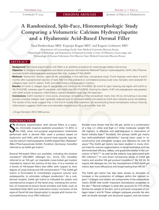 September 2014 
47 
Volume 13 • Issue 9 
Copyright © 2014 
ORIGINAL ARTICLES 
Journal of Drugs in Dermatology 
SPECIAL TOPIC 
A Randomized, Split-Face, Histomorphologic Study Comparing a Volumetric Calcium Hydroxylapatite 
and a Hyaluronic Acid-Based Dermal Filler 
Yana Yutskovskaya MD,a Evgenjia Kogan MD,b and Eugene Leshunov MDa 
aDepartment of Cosmetology, Pacific State Medical University, Moscow, Russia 
bDepartment of Pathology and Department of National Scientific Center of Obstetrics, Gynecology and 
Perinatology of Russian Federation, First Moscow State Medical University, Moscow, Russia 
Background: Soft-tissue augmentation with fillers is an aesthetic procedure for restoring age-related volume loss. 
Objective: To compare neocollagenesis and elastin production stimulated by Radiesse® (calcium hydroxylapatite; CaHA, Merz Pharmaceuticals GmbH) and a hyaluronic acid-based filler (HA; Juvéderm® VOLUMA®). 
Methods: Twenty-four women, aged 35–45, participated in this split-face, comparative study. Punch biopsies were taken 4 and 9 months after supraperiostal injection of each filler into the ipsilateral or contralateral postauricular area. Samples were analyzed for collagens type I and III, elastin, Ki-67, and inflammatory and angiogenic markers. 
Results: At month 4, collagen type III was greater with CaHA vs HA (P=0.0052). By month 9, type I staining was higher with CaHA vs HA (P=0.0135), whereas type III was lower with CaHA than HA (P=0.0019). Staining for elastin, Ki-67 and angiogenesis was greatest with CaHA at both timepoints. Inflammatory markers increased most with HA treatment. 
Conclusions: CaHA resulted in more active, physiologic remodeling of the extracellular matrix than HA by stimulating a two-step process whereby collagen type I gradually replaced type III. Increased elastin stimulated by CaHA also indicates active remodeling. The results of this study suggest that, in the first 9 months after treatment, by reconstituting tissue homeostasis without inducing inflammation suggests CaHA has more desirable characteristics for a dermal filler than HA. 
J Drugs Dermatol. 2014;13(9):xxx-xxx. 
ABSTRACT 
INTRODUCTION 
Soft-tissue augmentation with dermal fillers is a popular, minimally invasive aesthetic procedure.1 In 2012, in the USA, most non-surgical augmentation treatments performed with a dermal filler used a product based on 
hyaluronic acid (HA), with the second most popular type being the calcium hydroxylapatite (CaHA)-based filler, Radiesse® (Merz Pharmaceuticals GmbH, Frankfurt, Germany), hereafter referred to as CaHA gel matrix.2 
Several HA-based fillers are available, including the product Juvéderm® VOLUMA® (Allergan Inc., Irvine, CA), hereafter referred to as ‘HA gel’, an injectable cross-linked gel implant intended to restore the volume of the face. It is a member of a family of HA-based fillers that differ with respect to their degree of cross-linking and HA concentration.3,4 The CaHA gel matrix is formulated to immediately augment volume and, subsequently, to stimulate collagen production.5 As a subdermal implant, CaHA gel matrix is indicated for plastic and reconstructive surgery of the facial area, including the correction of moderate-to-severe facial wrinkles and folds, such as nasolabial folds (NLF) and restoration and/or correction of the signs of facial fat loss (lipoatrophy) in people with human immunodeficiency virus (HIV) infection.6 
Studies have shown that the HA gel, which is a combination of a low (<1 mDa) and high (>1 mDa) molecular weight HA 
(20 mg/mL), is effective and well-tolerated in restoration of facial volume loss.4,7 Similarly, the porous CaHA gel matrix has well-established tolerability,8 having been used in reconstructive and orthopedic surgery and dentistry for over 20 years.9 The CaHA gel matrix has been studied in many clinical trials for volume augmentation in facial aesthetics and has 
demonstrated efficacy, safety, and good tolerability in the correction of NLF,10-12 as well as the volume loss associated with HIV infection.13 In one direct comparison study of CaHA gel matrix and another HA gel product (Juvéderm® 24; HA 24; 24 mg/mL HA; Allergan Inc.) for the improvement of NLF, CaHA gel matrix was more efficacious and longer-lasting than HA 24.14 
The CaHA gel matrix has also been shown to stimulate an 
increase in the production of collagen within the injected region. 15 Collagen and elastin are components of the extracellular matrix (ECM) that confer important biomechanic properties to the skin.16 Dermal collagen in adult skin accounts for 77% of the fat-free dry weight of the skin, and is primarily composed of collagen types I and III. These collagen subtypes provide the skin with its tensile strength and structural support, and are known JDD PROOFS 
 