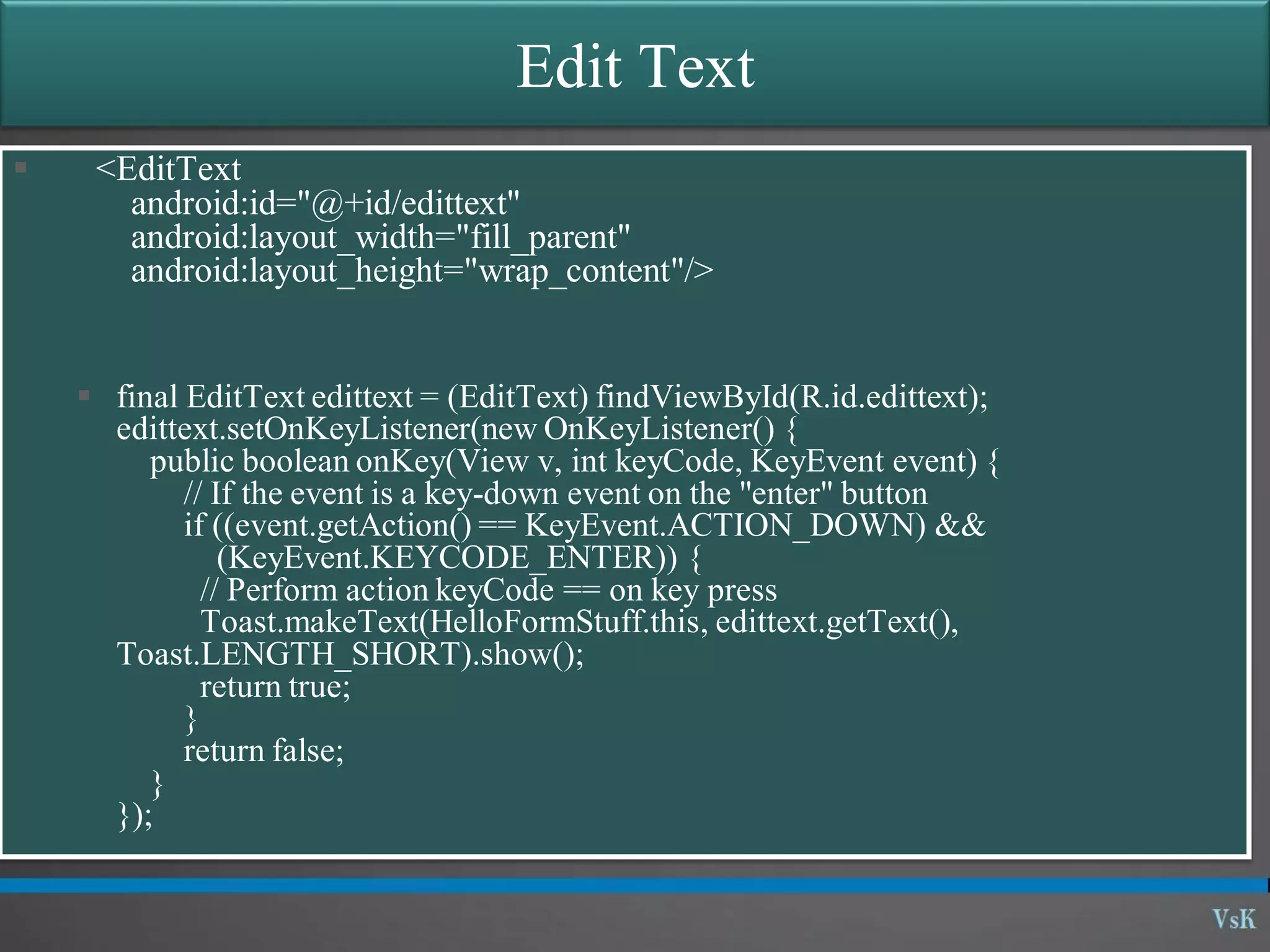 Edit Text  <EditText android:id="@+id/edittext" android:layout_width="fill_parent" android:layout_height="wrap_content"/>  final EditText edittext = (EditText) findViewById(R.id.edittext); edittext.setOnKeyListener(new OnKeyListener() { public boolean onKey(View v, int keyCode, KeyEvent event) { // If the event is a key-down event on the "enter" button if ((event.getAction() == KeyEvent.ACTION_DOWN) && (KeyEvent.KEYCODE_ENTER)) { // Perform action keyCode == on key press Toast.makeText(HelloFormStuff.this, edittext.getText(), Toast.LENGTH_SHORT).show(); return true; } return false; } }); 
