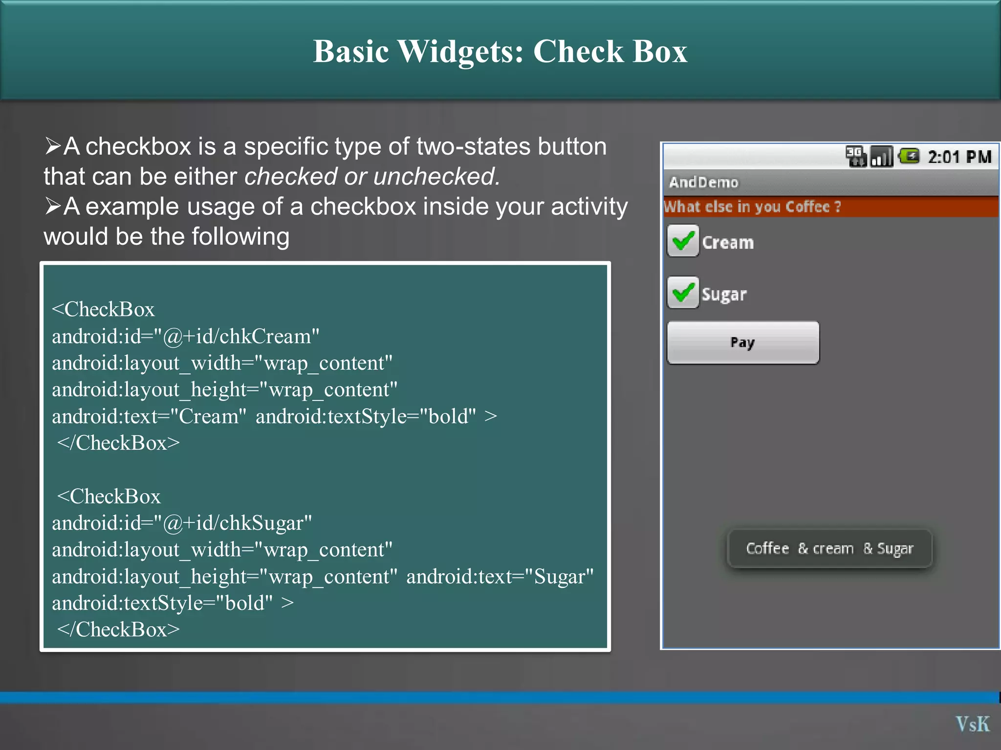 Basic Widgets: Check Box A checkbox is a specific type of two-states button that can be either checked or unchecked. A example usage of a checkbox inside your activity would be the following <CheckBox android:id="@+id/chkCream" android:layout_width="wrap_content" android:layout_height="wrap_content" android:text="Cream" android:textStyle="bold" > </CheckBox> <CheckBox android:id="@+id/chkSugar" android:layout_width="wrap_content" android:layout_height="wrap_content" android:text="Sugar" android:textStyle="bold" > </CheckBox> 