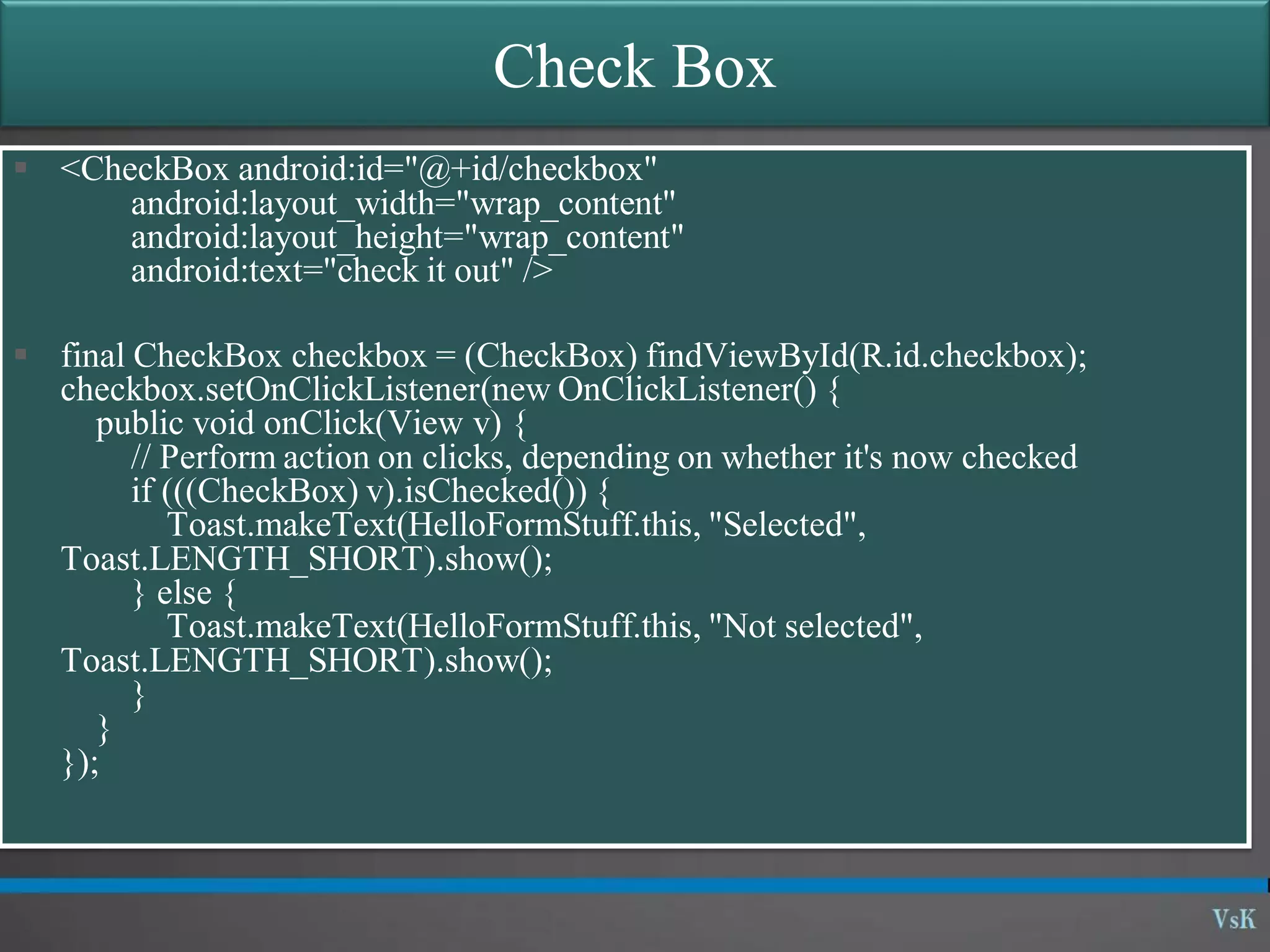 Check Box  <CheckBox android:id="@+id/checkbox" android:layout_width="wrap_content" android:layout_height="wrap_content" android:text="check it out" />  final CheckBox checkbox = (CheckBox) findViewById(R.id.checkbox); checkbox.setOnClickListener(new OnClickListener() { public void onClick(View v) { // Perform action on clicks, depending on whether it's now checked if (((CheckBox) v).isChecked()) { Toast.makeText(HelloFormStuff.this, "Selected", Toast.LENGTH_SHORT).show(); } else { Toast.makeText(HelloFormStuff.this, "Not selected", Toast.LENGTH_SHORT).show(); } } }); 
