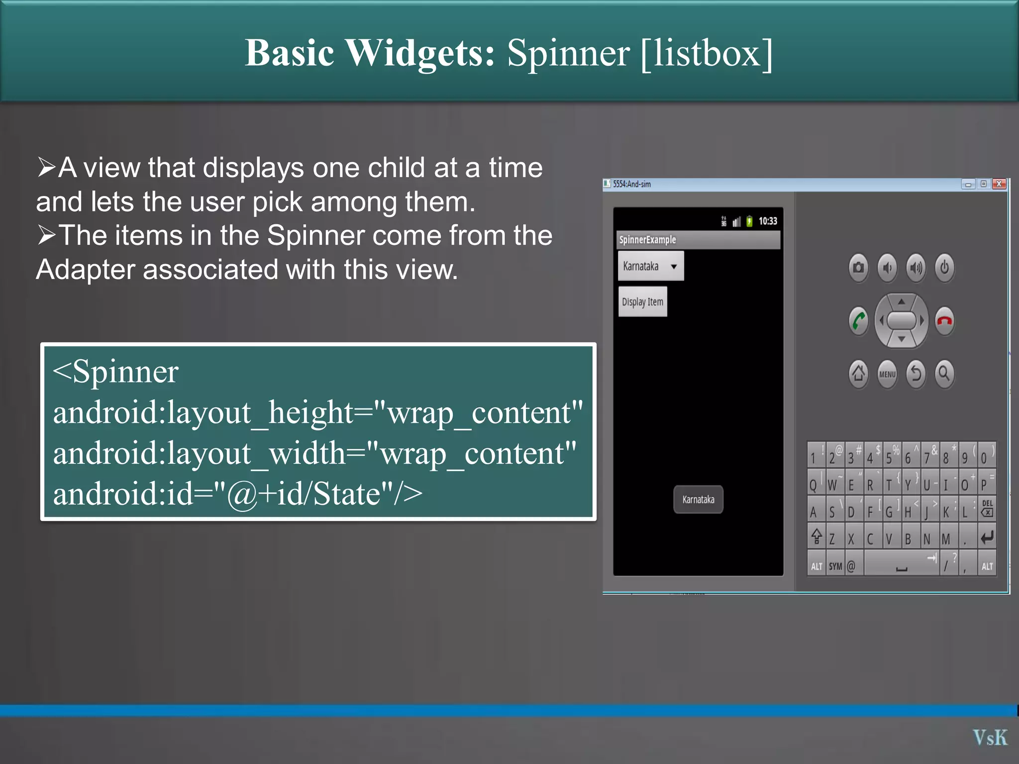 Basic Widgets: Spinner [listbox] A view that displays one child at a time and lets the user pick among them. The items in the Spinner come from the Adapter associated with this view. <Spinner android:layout_height="wrap_content" android:layout_width="wrap_content" android:id="@+id/State"/> 