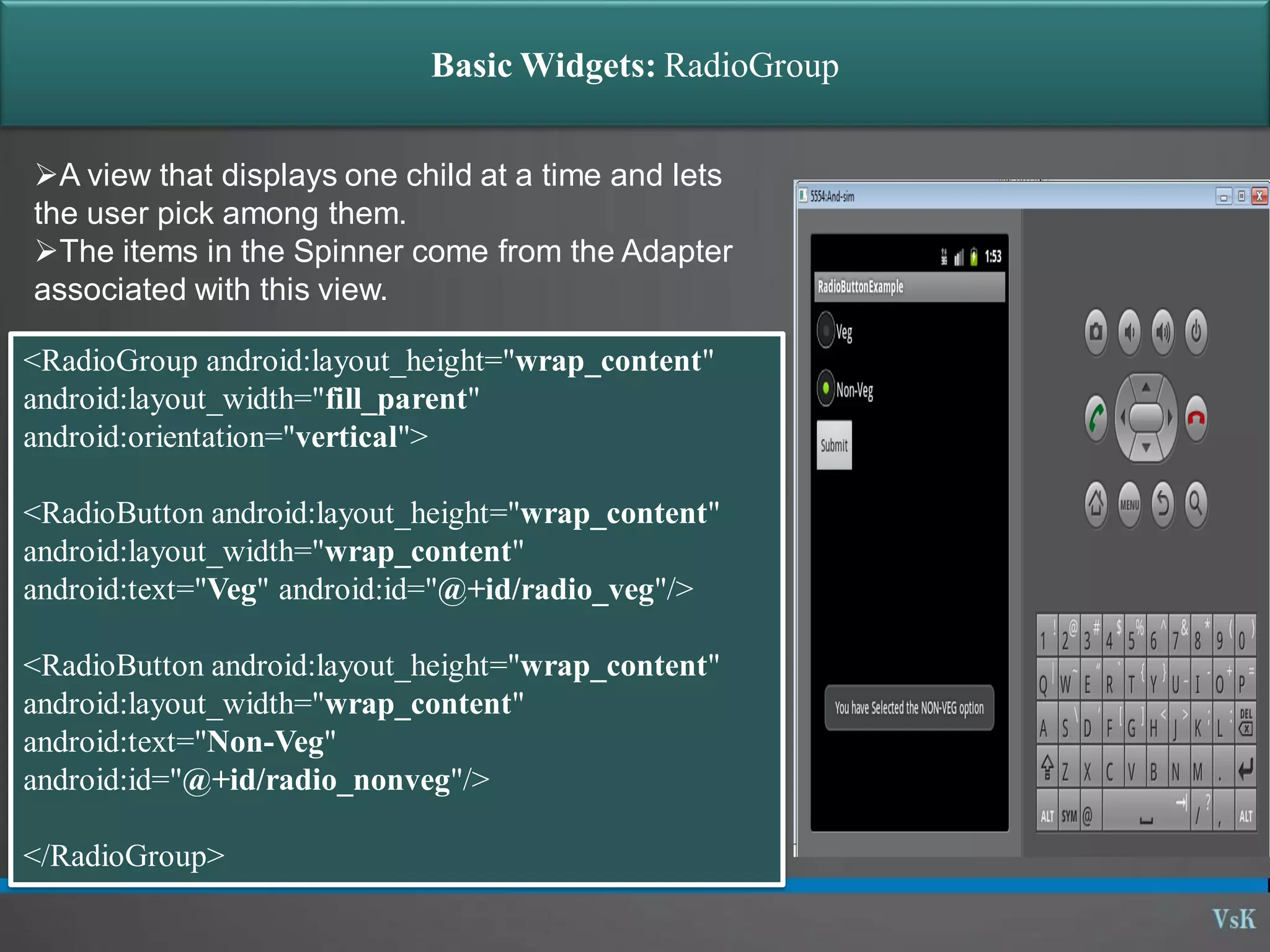 Basic Widgets: RadioGroup A view that displays one child at a time and lets the user pick among them. The items in the Spinner come from the Adapter associated with this view. <RadioGroup android:layout_height="wrap_content" android:layout_width="fill_parent" android:orientation="vertical"> <RadioButton android:layout_height="wrap_content" android:layout_width="wrap_content" android:text="Veg" android:id="@+id/radio_veg"/> <RadioButton android:layout_height="wrap_content" android:layout_width="wrap_content" android:text="Non-Veg" android:id="@+id/radio_nonveg"/> </RadioGroup> 